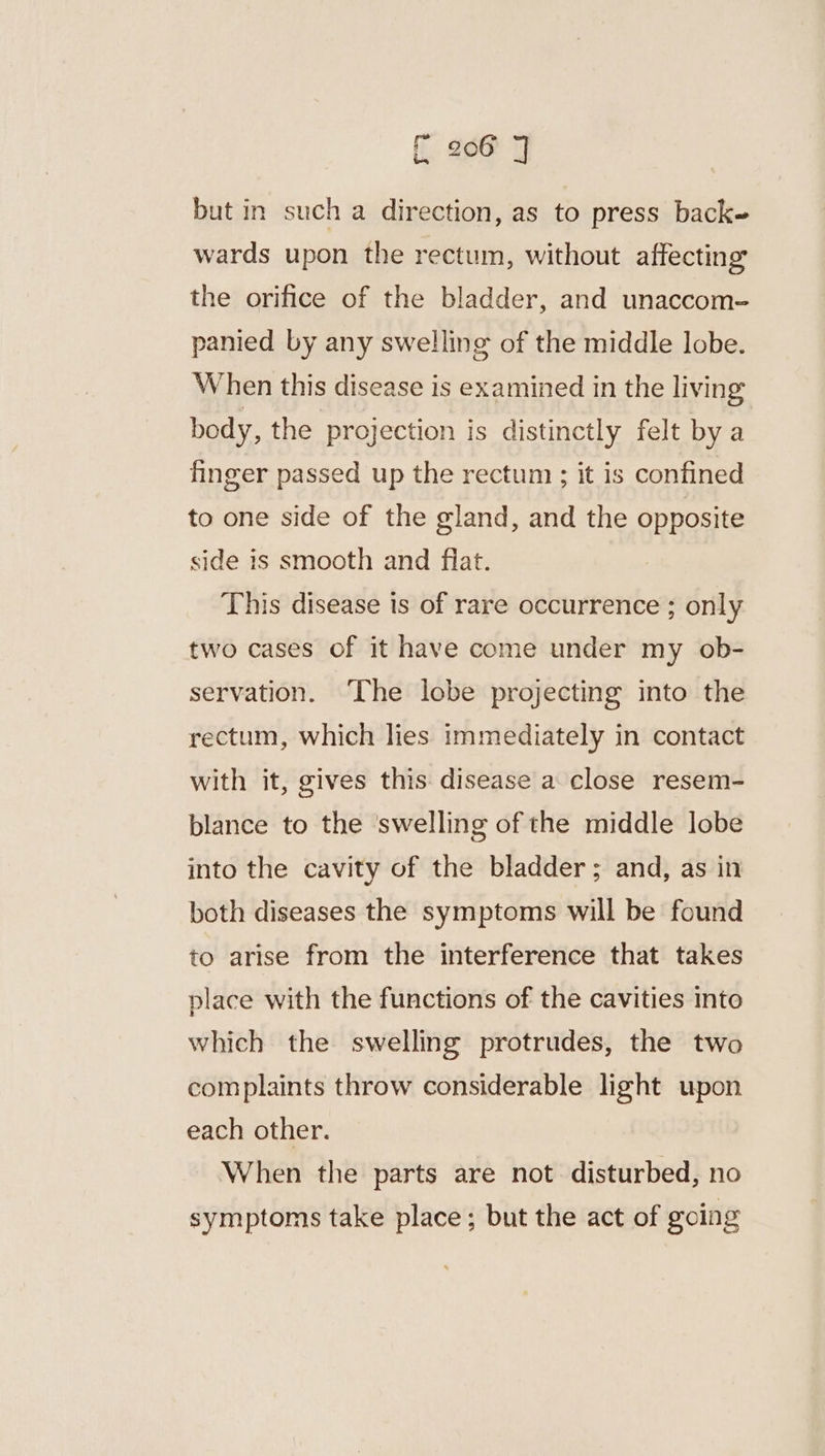 fi. £66 3 but in such a direction, as to press back= wards upon the rectum, without affecting the orifice of the bladder, and unaccom- panied by any swelling of the middle lobe. When this disease is examined in the living body, the projection is distinctly felt by a finger passed up the rectum ; it is confined to one side of the gland, and the opposite side is smooth and fiat. This disease is of rare occurrence ; only two cases of it have come under my ob- servation. The lobe projecting into the rectum, which lies immediately in contact with it, gives this: disease a close resem- blance to the ‘swelling of the middle lobe into the cavity of the bladder; and, as in both diseases the symptoms will be found to arise from the interference that takes place with the functions of the cavities into which the swelling protrudes, the two complaints throw considerable light upon each other. When the parts are not disturbed, no symptoms take place; but the act of going