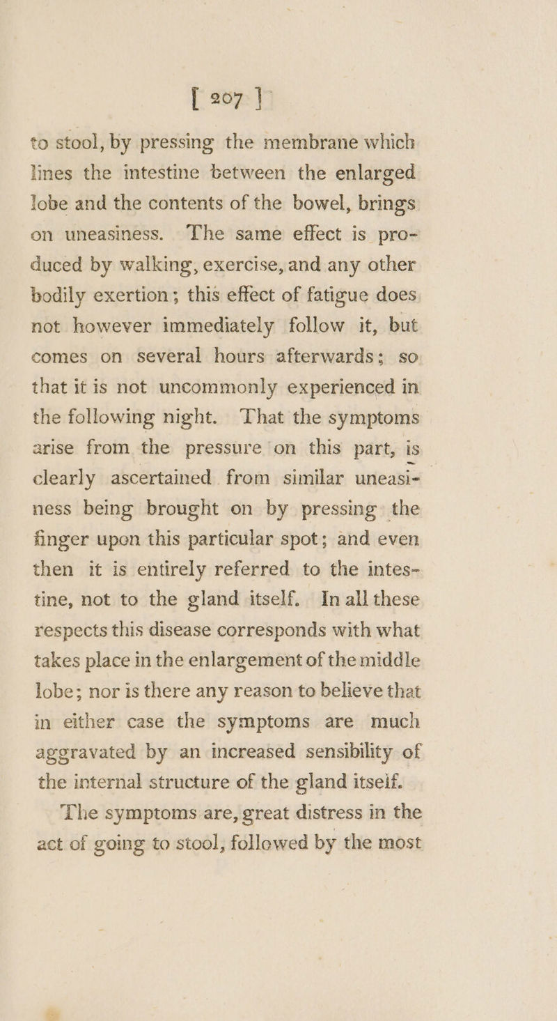 to stool, by pressing the membrane which lines the intestine between the enlarged lobe and the contents of the bowel, brings on uneasiness. The same effect is pro- duced by walking, exercise, and any other bodily exertion; this effect of fatigue does not however immediately follow it, but comes on several hours afterwards; so that it is not uncommonly experienced in the following night. That the symptoms arise from the pressure ‘on this part, is clearly ascertained from similar uneasi- ness being brought on by pressing. the finger upon this particular spot; and even then it is entirely referred to the intes- tine, not to the gland itself. In all these respects this disease corresponds with what takes place in the enlargement of the middle lobe; nor is there any reason to believe that in either case the symptoms are much aggravated by an increased sensibility of the internal structure of the gland itseif. The symptoms are, great distress in the act of going to stool, followed by the most