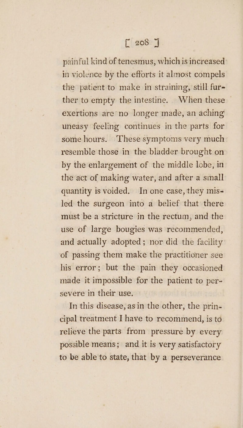 painful kind of tenesmus, which is increased in violence by the efforts it almost compels the patient to make in straining, still fur- ther to empty the intestine. When these exertions are’ no longer made, an aching’ uneasy feeling continues in the parts for some hours. ‘These symptoms very much resemble those in the bladder brought on by the enlargement of the middle lobe, in the act of making water, and after a small quantity is voided. In one case, they mis- led the surgeon into a belief that there must be a stricture in the rectum, and the use of large bougies was recommended, and actually adopted; nor did the facility of passing them make the practitioner see his error; but the pain they occasioned made it impossible for the patient to per- severe in their use. In this disease, asin the other, the prin- cipal treatment I have to recommend, is to relieve the parts from pressure by every possible means; and it is very satisfactory to be able to state, that by a perseverance