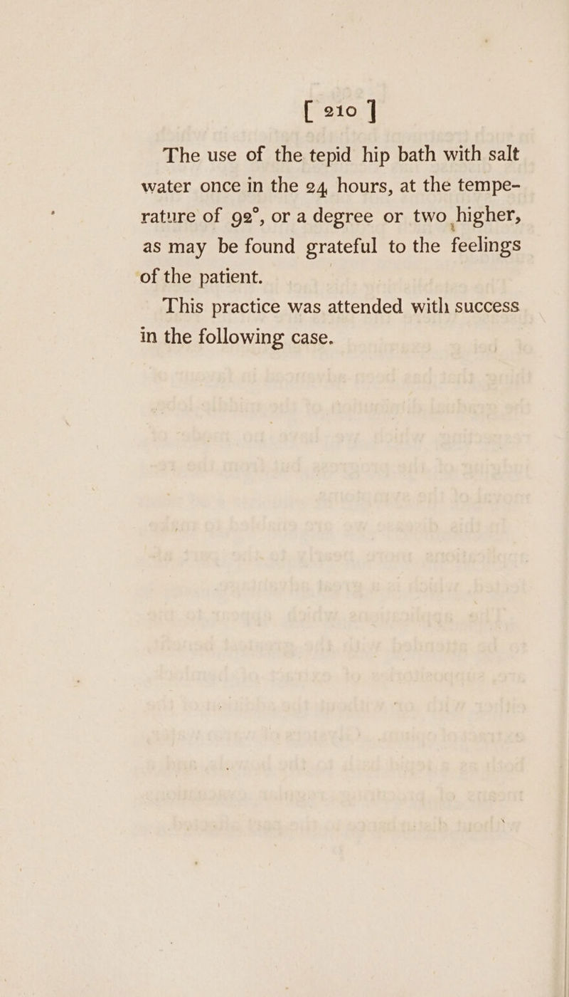 The use of the tepid hip bath with salt water once in the 24, hours, at the tempe- rature of 92°, or a degree or two higher, as may be found grateful to the feelings of the patient. | This practice was attended witli success in the following case.