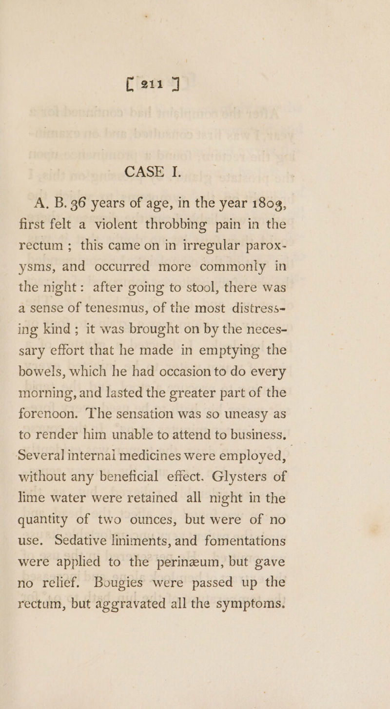 CASE I. A. B. 36 years of age, in the year 1803, first felt a violent throbbing pain in the rectum ; this came on in irregular parox- ysms, and occurred more commonly in the night: after going to stool, there was a sense of tenesmus, of the most distress- ing kind ; it was brought on by the neces- sary effort that he made in emptying the bowels, which he had occasion to do every morning, and lasted the greater part of the forenoon. The sensation was so uneasy as to render him unable to attend to business. Several internai medicines were employed, : without any beneficial effect. Glysters of lime water were retained all night in the quantity of two ounces, but were of no use. Sedative liniments, and fomentations were applied to the perinaeum, but gave no relief. Bougies were passed up the rectum, but aggravated all the symptoms.