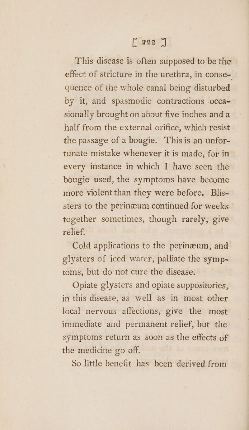 [ #22 7 This disease is often supposed to be the effect of stricture in the urethra, in conse- quence of the whole canal being disturbed by it, and spasmodic contractions occa- sionally brought on about five inches and a half from the external orifice, which resist the passage of a bougie. This is an unfor- tunate mistake whenever it is made, for in every instance in which I have seen the bougie used, the symptoms have become more violent than they were before. Blis- sters to the perinzeum continued for weeks together sometimes, though rarely, give relief. Cold applications to the perinzum, and glysters of iced water, palliate the symp-~ toms, but do not cure the disease. Opiate glysters and opiate suppositories, in this disease, as well as in most other local nervous affections, give the most immediate and permanent relief, but the symptoms return as soon as the effects of the medicine go off. So little benetit has been derived from