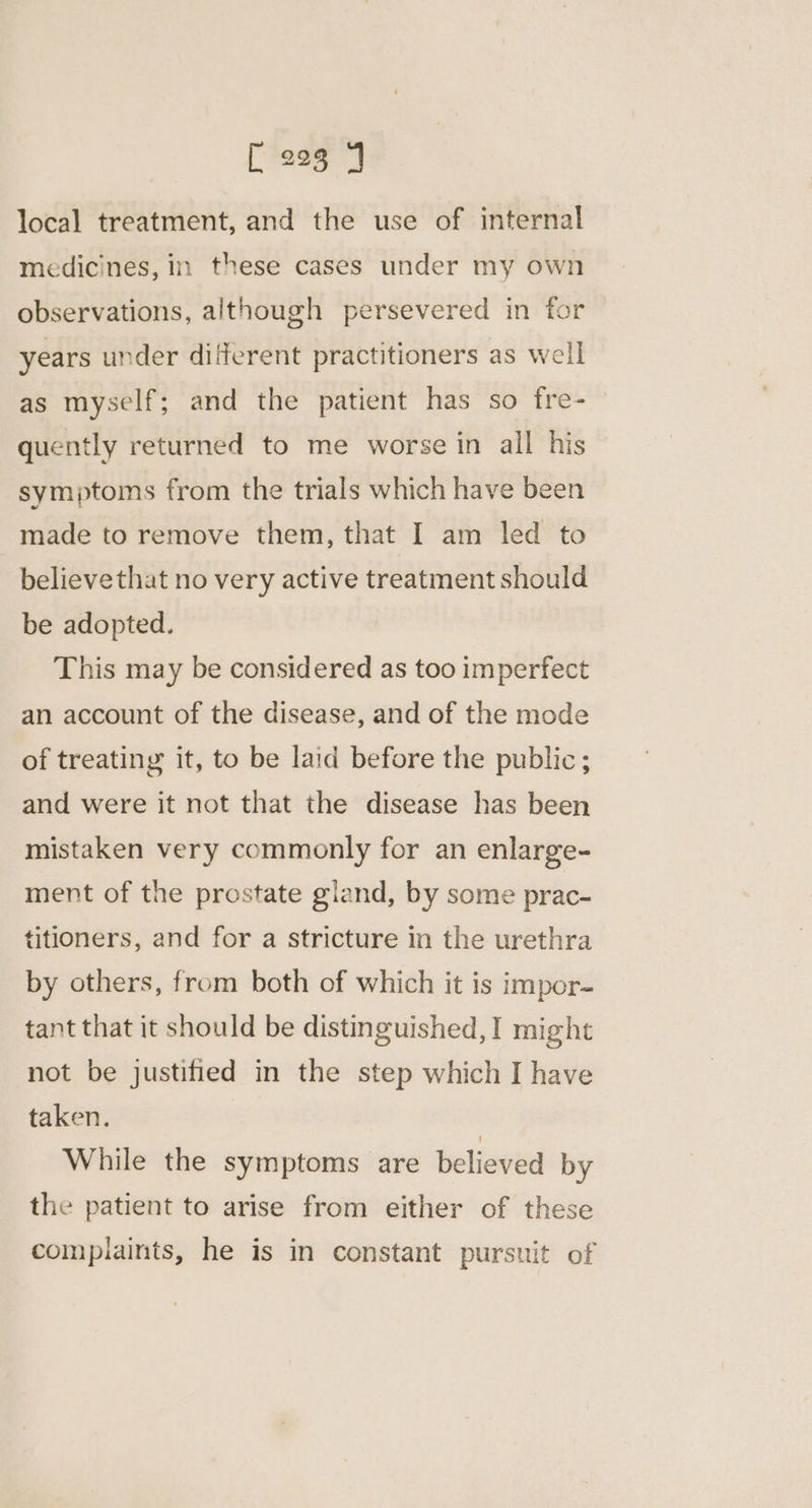 local treatment, and the use of internal medicines, in these cases under my own observations, although persevered in for years under different practitioners as well as myself; and the patient has so fre- quently returned to me worse in all his symptoms from the trials which have been made to remove them, that I am led to believethat no very active treatment should be adopted. This may be considered as too imperfect an account of the disease, and of the mode of treating it, to be laid before the public; and were it not that the disease has been mistaken very commonly for an enlarge- ment of the prostate gland, by some prac- titioners, and for a stricture in the urethra by others, from both of which it is impor- tant that it should be distinguished, I might not be justified in the step which I have taken. While the symptoms are believed by the patient to arise from either of these complaints, he is in constant pursuit of
