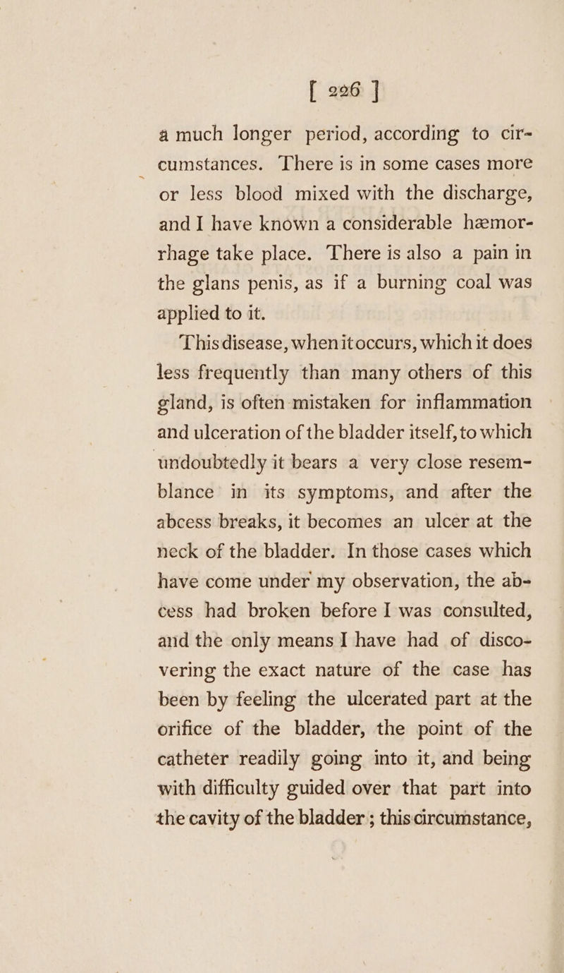a much longer period, according to cir- cumstances. There is in some cases more or less blood mixed with the discharge, and I have known a considerable haemor- rhage take place. There is also a pain in the glans penis, as if a burning coal was applied to it. This disease, when itoccurs, which it does less frequently than many others of this gland, is often mistaken for inflammation and ulceration of the bladder itself, to which undoubtedly it bears a very close resem- blance in its symptoms, and after the abcess breaks, it becomes an ulcer at the neck of the bladder. In those cases which have come under my observation, the ab- cess had broken before I was consulted, and the only means I have had of disco- vering the exact nature of the case has been by feeling the ulcerated part at the orifice of the bladder, the point of the catheter readily going into it, and being with difficulty guided over that part into the cavity of the bladder ; thiscircumstance,