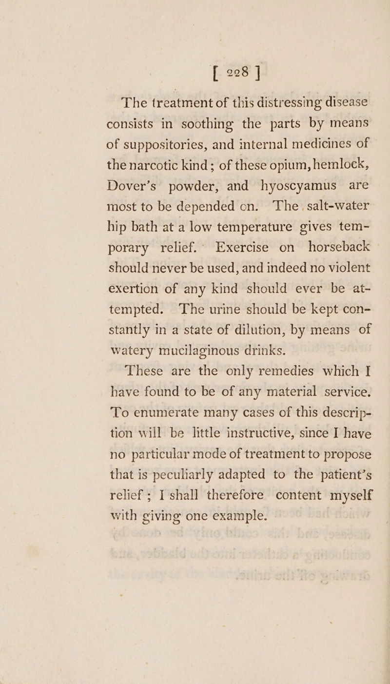 The treatment of this distressing disease consists in soothing the parts by means of suppositories, and internal medicines of the narcotic kind ; of these opium, hemlock, Dover’s powder, and hyoscyamus are most to be depended on. The. salt-water hip bath at a low temperature gives tem- porary relief. Exercise on horseback should never be used, and indeed no violent exertion of any kind should ever be at- tempted. The urine should be kept con- stantly in a state of dilution, by means of watery mucilaginous drinks. These are the only remedies which I have found to be of any material service. To enumerate many cases of this descrip- tion will be little instructive, since I have no particular mode of treatment to propose that is peculiarly adapted to the patient’s relief ; I shall therefore content myself with giving one example. - oi