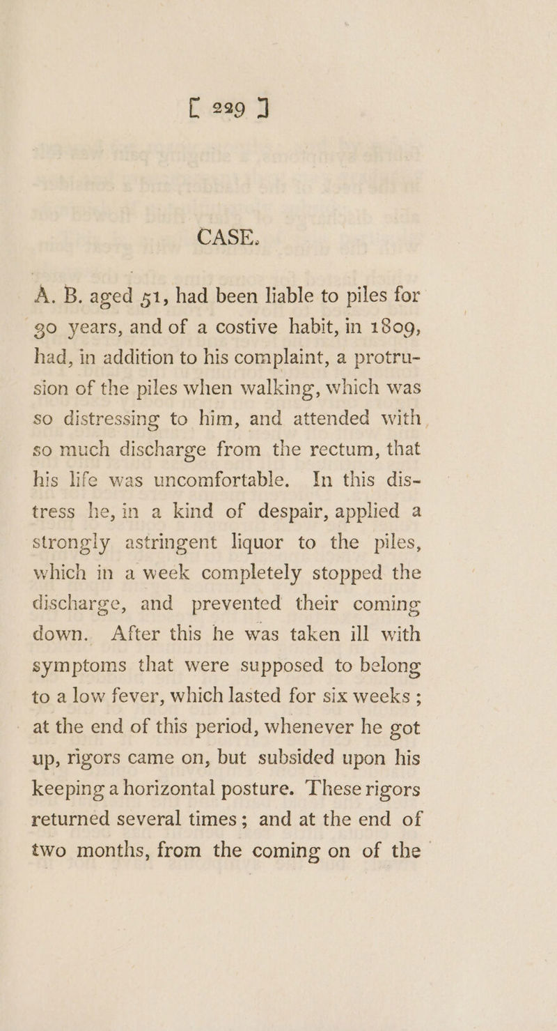 CASE. A. B. aged 51, had been liable to piles for go years, and of a costive habit, in 1809, had, in addition to his complaint, a protru- sion of the piles when walking, which was so distressing to him, and attended with, so much discharge from the rectum, that his life was uncomfortable. In this dis- tress he,in a kind of despair, applied a strongly astringent liquor to the piles, which in a week completely stopped the discharge, and prevented their coming down. After this he was taken ill with symptoms that were supposed to belong to a low fever, which lasted for six weeks ; at the end of this period, whenever he got up, rigors came on, but subsided upon his keeping a horizontal posture. These rigors returned several times; and at the end of two months, from the coming on of the