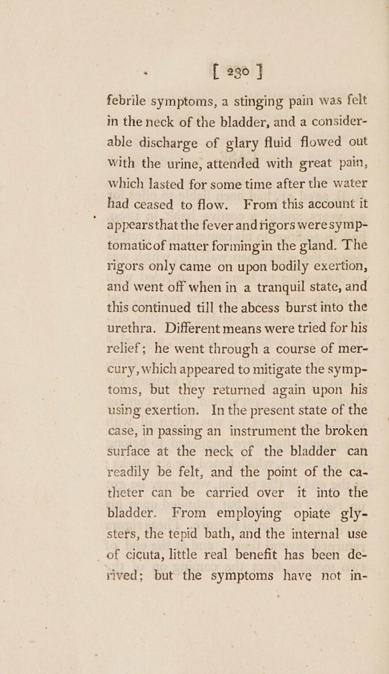 : [ 290 | febrile symptoms, a stinging pain was felt in the neck of the bladder, and a consider- able discharge of glary fluid flowed out with the urine, attended with great pain, which lasted for some time after the water had ceased to flow. From this account it appears that the fever and rigors weresymp- tomatic of matter formingin the gland. The rigors only came on upon bodily exertion, and went off when in a tranquil state, and this continued till the abcess burst into the urethra. Different means were tried for his relief; he went through a course of mer- cury, which appeared to mitigate the symp- toms, but they returned again upon his using exertion. In the present state of the case, in passing an instrument the broken surface at the neck of the bladder can readily be felt, and the point of the ca- theter can be carried over it into the bladder. From employing opiate gly- sters, the tepid bath, and the internal use _of cicuta, little real benefit has been de- rived; but the symptoms have not in-