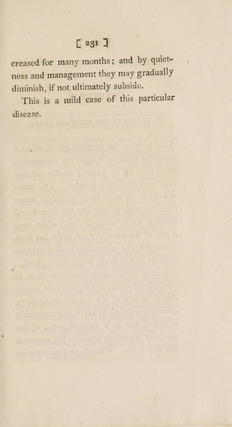 [cae J creased for many months; and by quiet= ness and management they may gradually diminish, if not ultimately subside. This is a mild case of this particular disease.