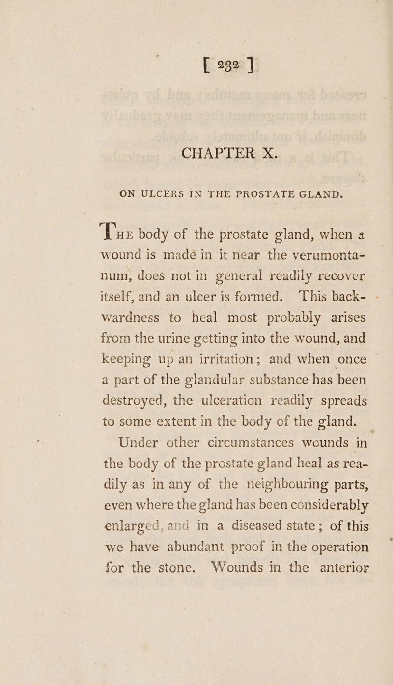 CHAPTER X. ON ULCERS IN THE PROSTATE GLAND. ‘Tue body of the prostate gland, when a wound is madé in it near the verumonta- num, does not in general readily recover itself, and an ulcer is formed. This back- wardness to heal most probably arises from the urine getting into the wound, and keeping up an irritation; and when once a part of the glandular substance has been destroyed, the ulceration readily spreads to some extent in the body of the gland. Under other circumstances wounds in the body of the prostate gland heal as rea- dily as in any of the neighbouring parts, even where the gland has been considerably enlarged, and in a diseased state; of this we have abundant proof in the operation for the stone. Wounds in the anterior