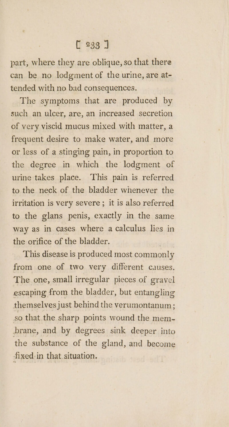 part, where they are oblique, so that there can be no lodgment of the urine, are at- tended with no bad consequences. The symptoms that are produced by such an ulcer, are, an increased secretion of very viscid mucus mixed with matter, a frequent desire to make water, and more or less of a stinging pain, in proportion to the degree in which the lodgment of urine takes place. This pain is referred to the neck of the bladder whenever the irritation is very severe ; it is also referred to the glans penis, exactly in the same way as in cases where a calculus lies in the orifice of the bladder. This disease is produced most commonly from one of two very different causes. The one, small irregular pieces of gravel escaping from the bladder, but entangling themselves just behind the verumontanum ; so that. the sharp points wound the mem- brane, and by degrees sink deeper into the substance of the gland, and become fixed-in that situation.