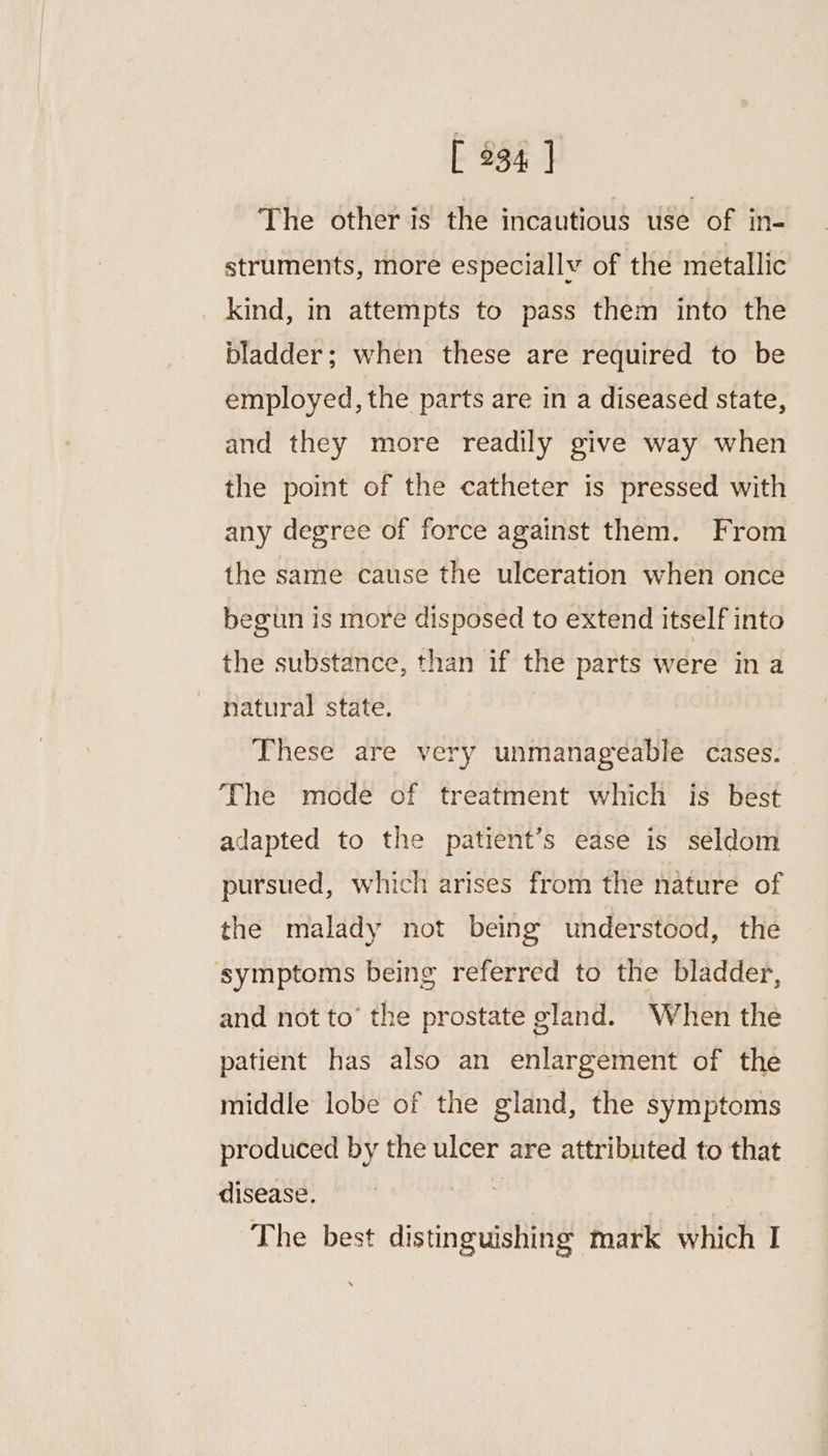 The other is the incautious use of in- struments, more especially of the metallic _ kind, in attempts to pass them into the bladder; when these are required to be employed, the parts are in a diseased state, and they more readily give way when the point of the catheter is pressed with any degree of force against them. From the same cause the ulceration when once begun is more disposed to extend itself into the substance, than if the parts were in a natural state. These are very unmanageable cases. The mode of treatment which is best adapted to the patient’s ease is seldom pursued, which arises from the nature of the malady not being understood, the symptoms being referred to the bladder, and not to’ the prostate gland. When the patient has also an enlargement of the middle lobe of the gland, the symptoms produced by the ulcer are attributed to that disease. tg The best distinguishing mark which I