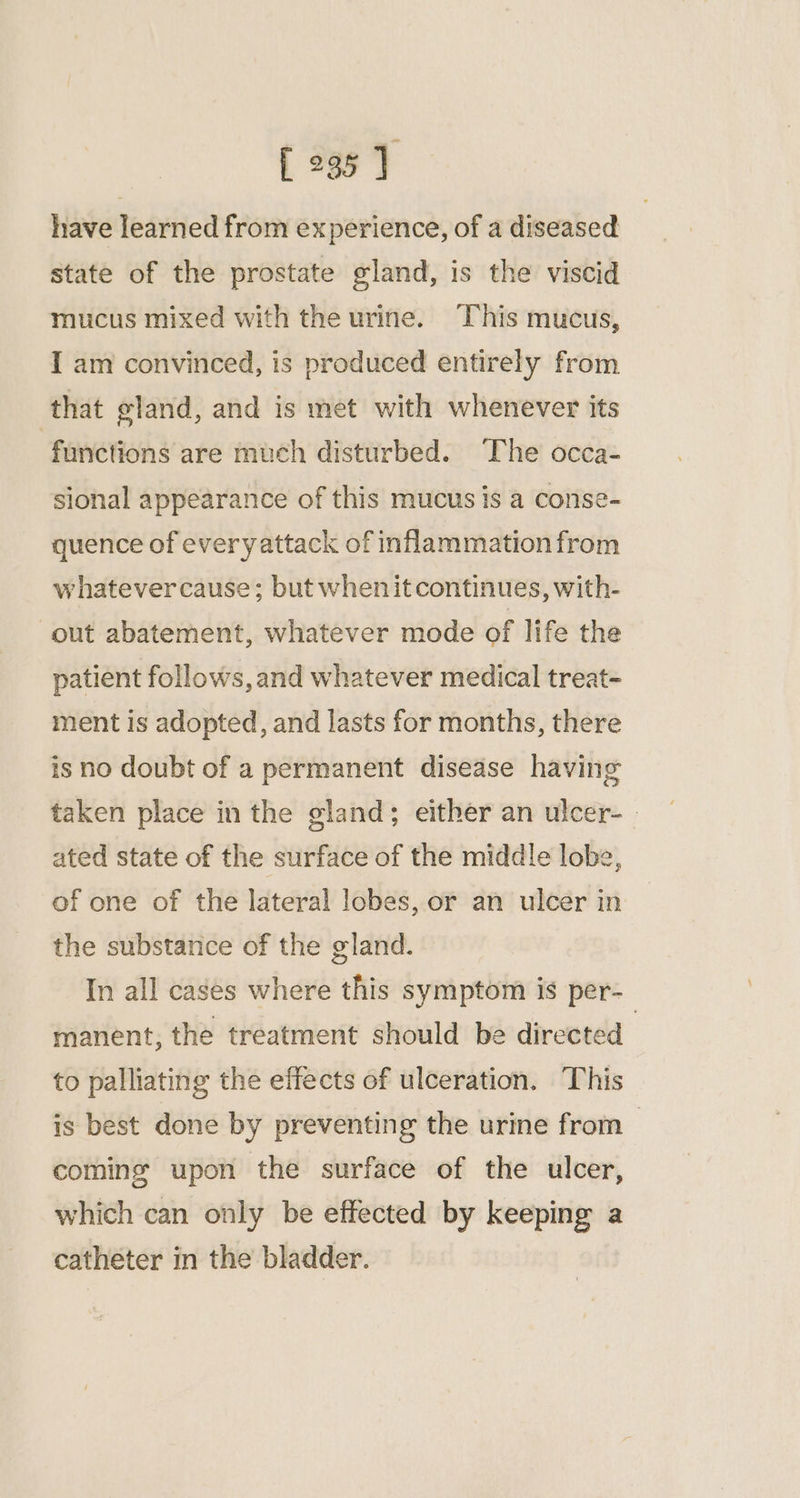 [ 295] have learned from experience, of a diseased state of the prostate gland, is the viscid mucus mixed with the urine. This mucus, I am convinced, is produced entirely from that gland, and is met with whenever its functions are much disturbed. ‘The occa- sional appearance of this mucus is a conse- quence of everyattack of inflammation from whatevercause; but whenit continues, with- out abatement, whatever mode of life the patient follows,and whatever medical treat- ment is adopted, and lasts for months, there is no doubt of a permanent disease having taken place in the gland; either an ulcer- ated state of the surface of the middle lobe, of one of the lateral lobes, or an ulcer in the substance of the gland. In all cases where this symptom is per- manent, the treatment should be directed | to palliating the effects of ulceration. This is best done by preventing the urine from coming upon the surface of the ulcer, which can only be effected by keeping a catheter in the bladder.