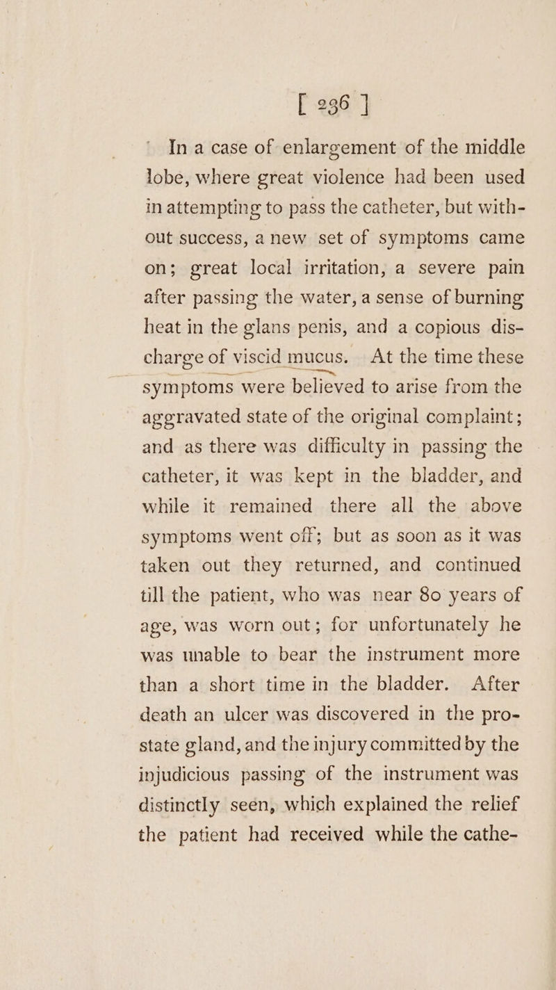 In a case of enlargement of the middle lobe, where great violence had been used in attempting to pass the catheter, but with- out success, anew set of symptoms came on; great local irritation, a severe pain after passing the water, a sense of burning heat in the glans penis, and a copious dis- charge of viscid mucus. At the time these symptoms were believed to arise from the aggravated state of the original complaint; and as there was difficulty in passing the catheter, it was kept in the bladder, and while it remained there all the above symptoms went off; but as soon as it was taken out they returned, and continued till the patient, who was near 80 years of age, was worn out; for unfortunately he was unable to bear the instrument more than a short time in the bladder. After death an ulcer was discovered in the pro- state gland, and the injury committed by the injudicious passing of the instrument was distinctly seen, which explained the relief the patient had received while the cathe-