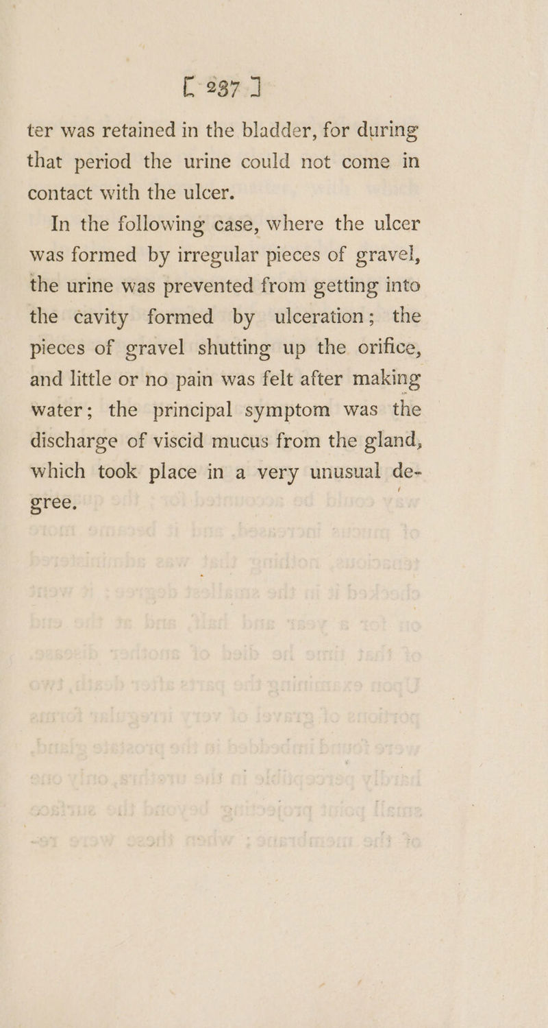 ter was retained in the bladder, for during that period the urine could not come in contact with the ulcer. In the following case, where the ulcer was formed by irregular pieces of gravel, the urine was prevented from getting into the cavity formed by ulceration; the pieces of gravel shutting up the orifice, and little or no pain was felt after making water; the principal symptom was the discharge of viscid mucus from the gland, which took place in a very unusual de- gree,