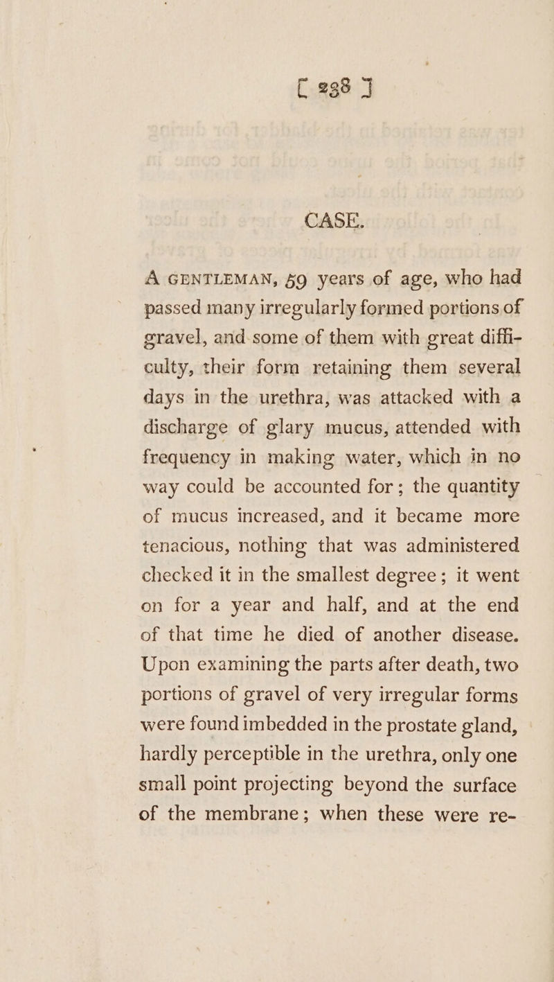 CASE. A GENTLEMAN, §9 years of age, who had passed many irregularly formed portions of gravel, and. some of them with great difh- culty, their form retaining them several days in the urethra, was attacked with a discharge of glary mucus, attended with frequency in making water, which in no way could be accounted for; the quantity of mucus increased, and it became more tenacious, nothing that was administered checked it in the smallest degree; it went on for a year and half, and at the end of that time he died of another disease. Upon examining the parts after death, two portions of gravel of very irregular forms were found imbedded in the prostate gland, hardly perceptible in the urethra, only one small point projecting beyond the surface of the membrane; when these were re-