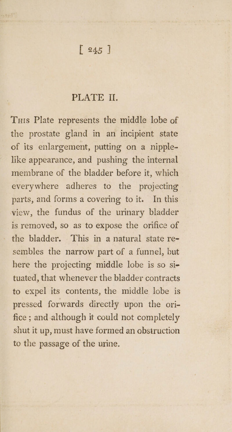 [ 245 ] PLATE II. Tuis Plate represents the middle lobe of the prostate gland in an incipient state of its enlargement, putting on a nipple- like appearance, and pushing the internal membrane of the bladder before it, which everywhere adheres to the projecting parts, and forms a covering to it. In this view, the fundus of the urinary bladder is removed, so as to expose the orifice of the bladder. This in a natural state re- sembles the narrow part of a funnel, but here the projecting middle lobe is so si- tuated, that whenever the bladder contracts to expel its contents, the middle lobe is pressed forwards directly upon the ori- fice ; and although it could not completely shut it up, must have formed an obstruction to the passage of the urine.