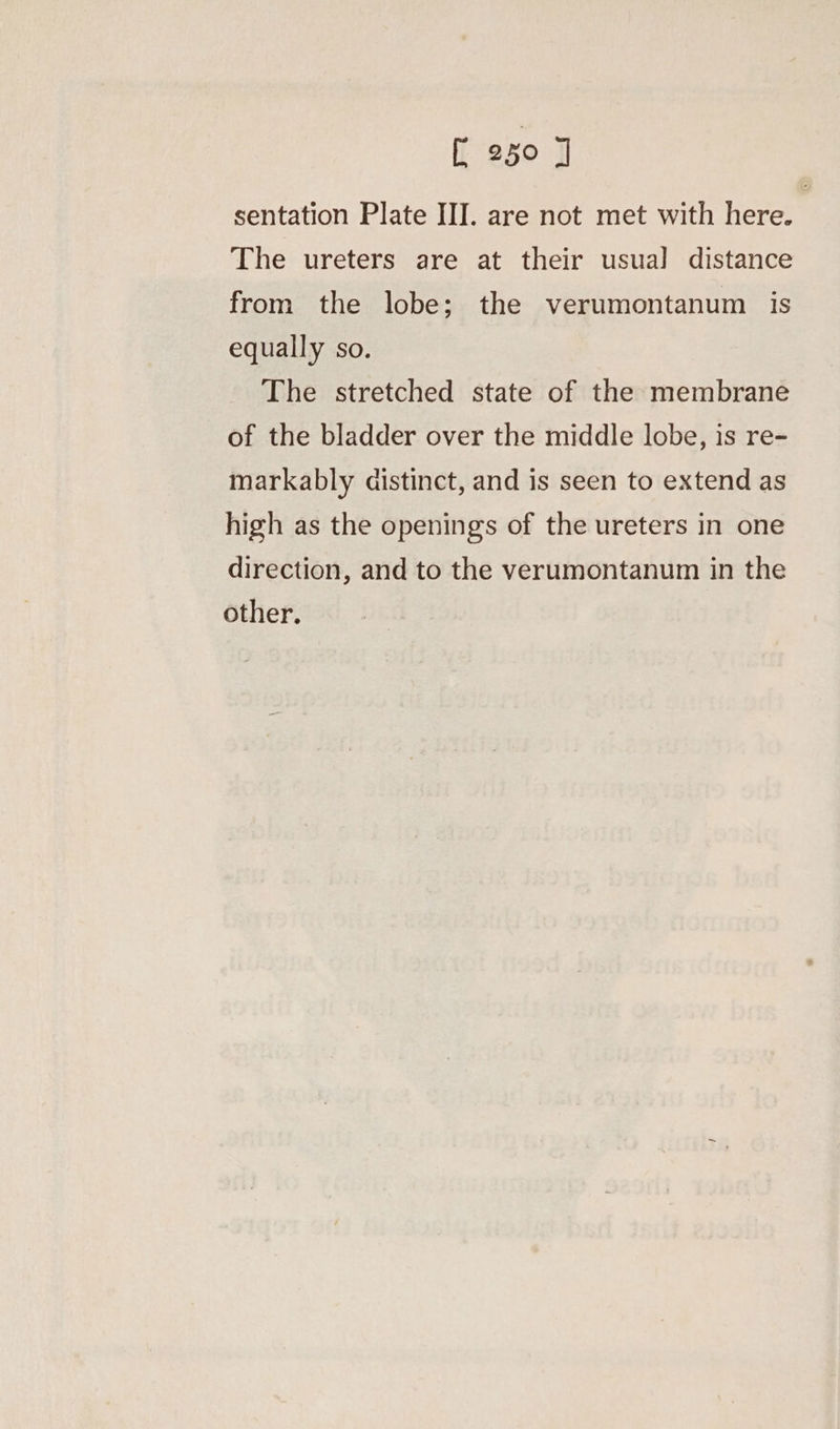 sentation Plate III. are not met with here. The ureters are at their usua] distance from the lobe; the verumontanum is equally so. The stretched state of the membrane of the bladder over the middle lobe, is re- markably aistinct, and is seen to extend as high as the openings of the ureters in one direction, and to the verumontanum in the other.