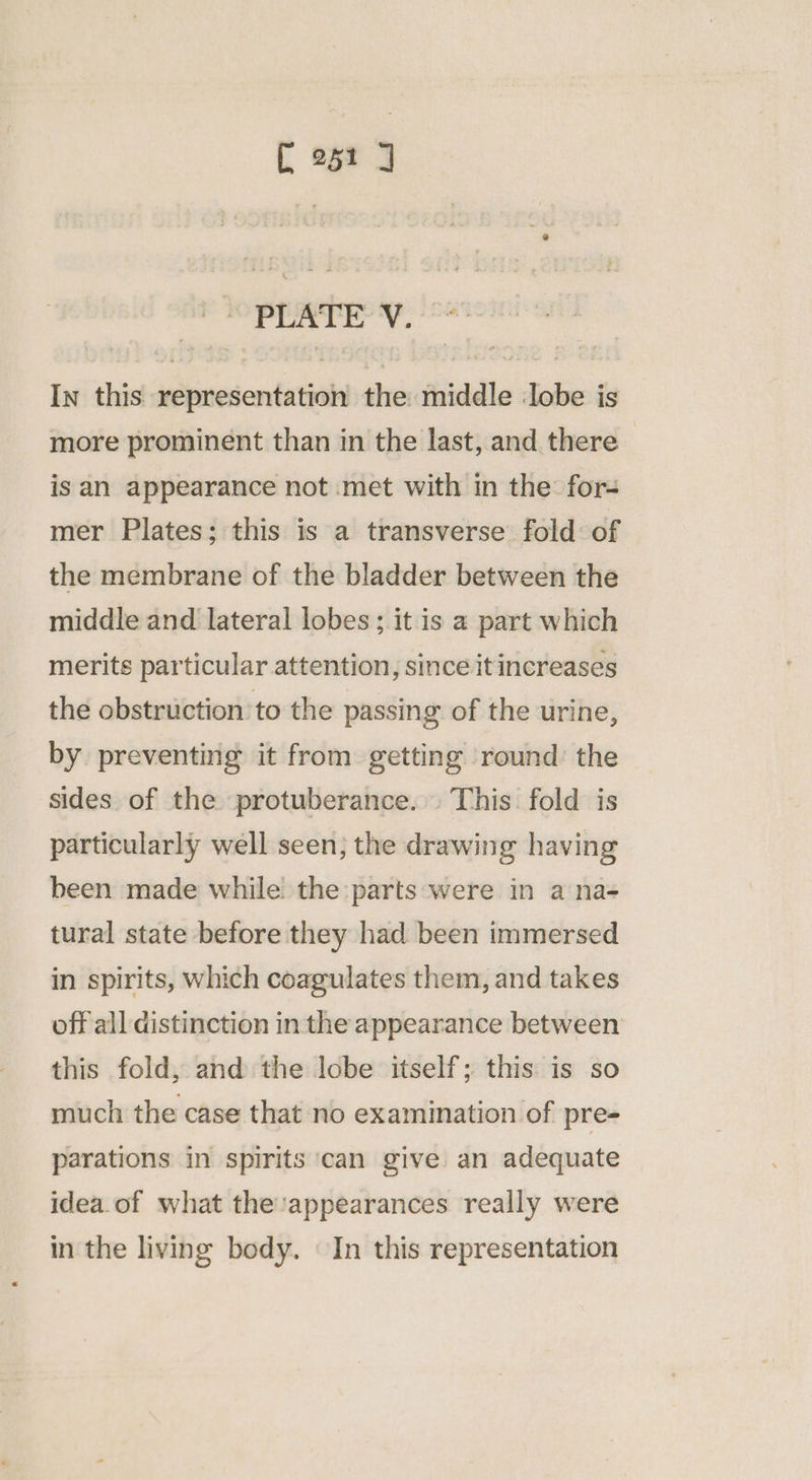 igs 3 ahh dana atin In this representation the middle :lobe is more prominent than in the last, and there is an appearance not met with in the: for- mer Plates; this is a transverse fold of the membrane of the bladder between the middle and lateral lobes ; it is a part which merits particular attention, since itincreases the obstruction to the passing of the urine, by preventing it from getting round: the sides of the protuberance. This fold is particularly well seen; the drawing having been made while the parts:were in a na- tural state before they had been immersed in spirits, which coagulates them, and takes off all distinction in the appearance between this fold, and the lobe itself; this is so much the case that no examination of pre- parations in spirits ‘can give an adequate idea.of what the:appearances really were in the living body. In this representation