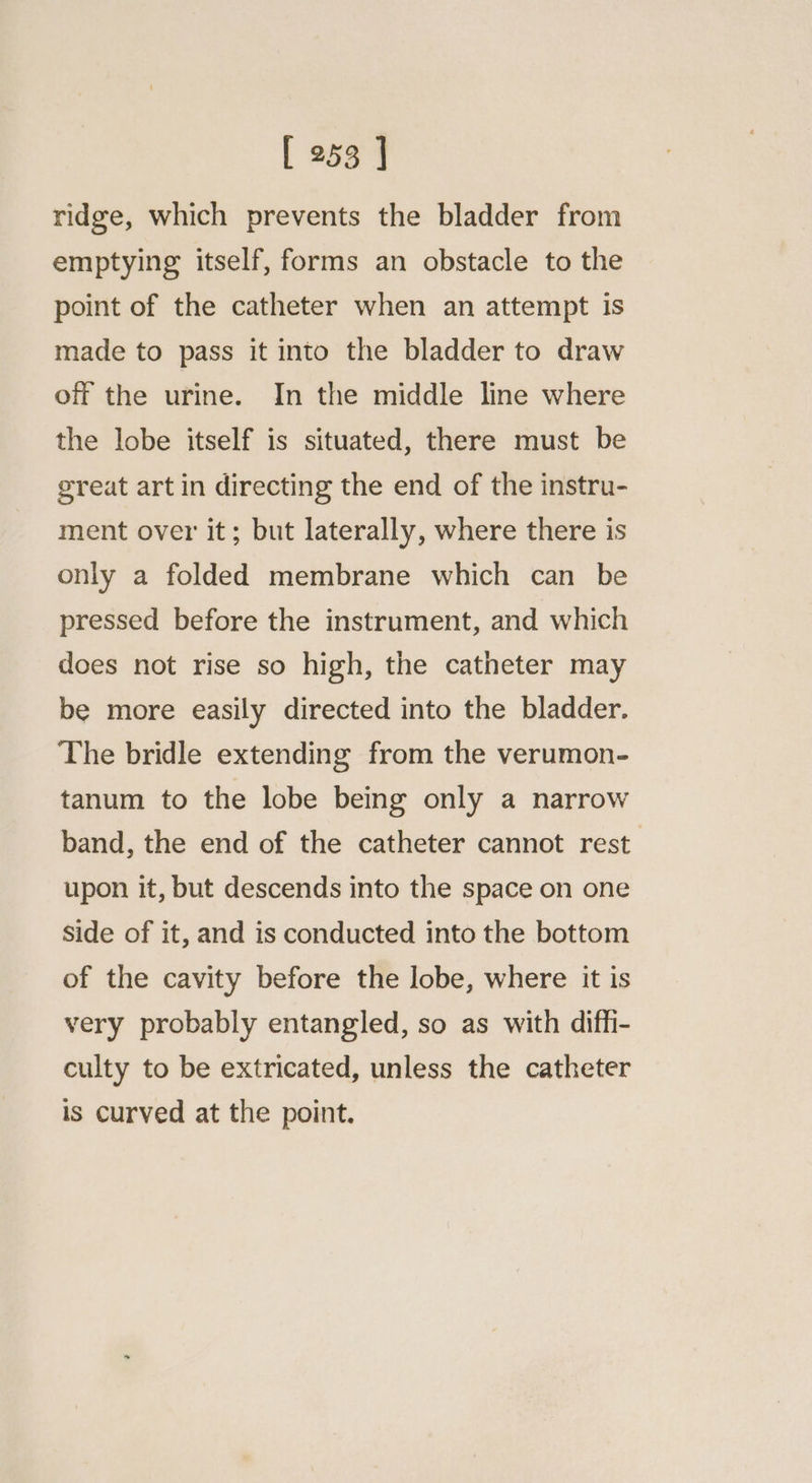 ridge, which prevents the bladder from emptying itself, forms an obstacle to the point of the catheter when an attempt is made to pass it into the bladder to draw off the urine. In the middle line where the lobe itself is situated, there must be ereat art in directing the end of the instru- ment over it; but laterally, where there is only a folded membrane which can be pressed before the instrument, and which does not rise so high, the catheter may be more easily directed into the bladder. The bridle extending from the verumon- tanum to the lobe being only a narrow band, the end of the catheter cannot rest upon it, but descends into the space on one side of it, and is conducted into the bottom of the cavity before the lobe, where it is very probably entangled, so as with dif_i- culty to be extricated, unless the catheter is curved at the point.