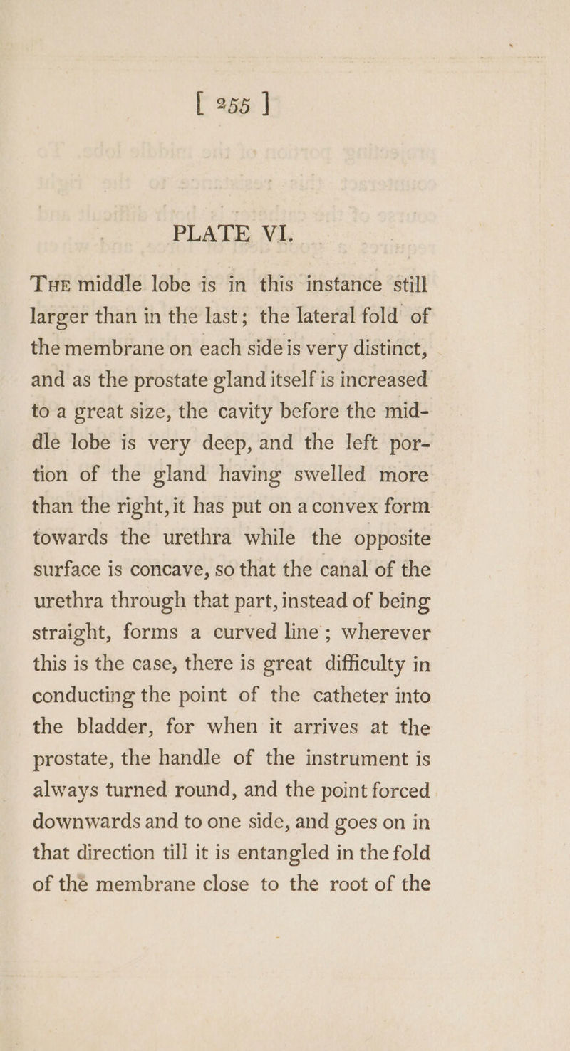 PLATE VI. __ Tue middle lobe is in this instance still larger than in the last; the lateral fold of the membrane on each side is very distinct, and as the prostate gland itself is increased to a great size, the cavity before the mid- dle lobe is very deep, and the left por- tion of the gland having swelled more than the right, it has put on a convex form towards the urethra while the opposite surface is concave, so that the canal of the urethra through that part, instead of being straight, forms a curved line; wherever this is the case, there is great difficulty in conducting the point of the catheter into the bladder, for when it arrives at the prostate, the handle of the instrument is always turned round, and the point forced downwards and to one side, and goes on in that direction till it is entangled in the fold of the membrane close to the root of the