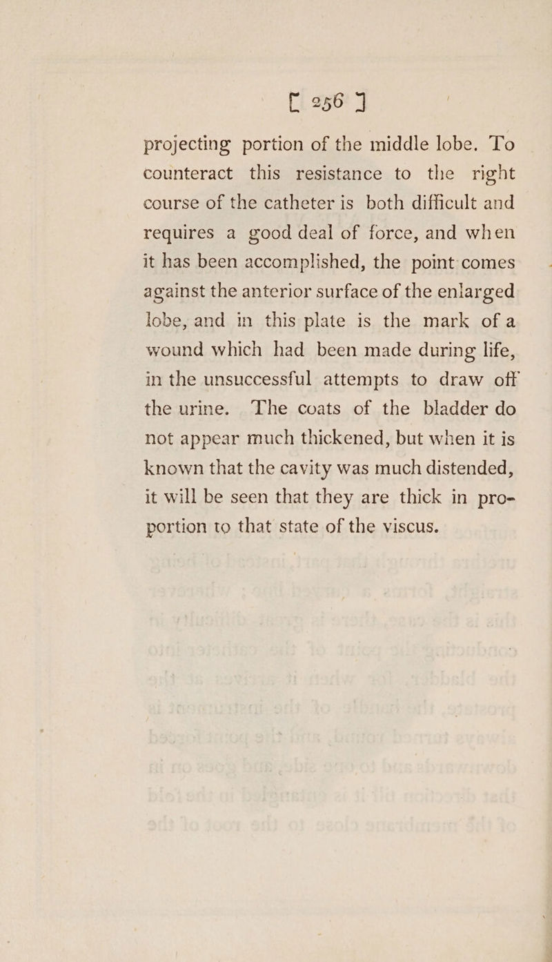 projecting portion of the middle lobe. To counteract this resistance to the right course of the catheter is both difficult and requires a good deal of force, and when it has been accomplished, the point comes against the anterior surface of the enlarged lobe, and in this plate is the mark ofa wound which had been made during life, in the unsuccessful attempts to draw off the urine. The coats of the bladder do not appear much thickened, but when it is known that the cavity was much distended, it will be seen that they are thick in pro- portion to that state of the viscus.