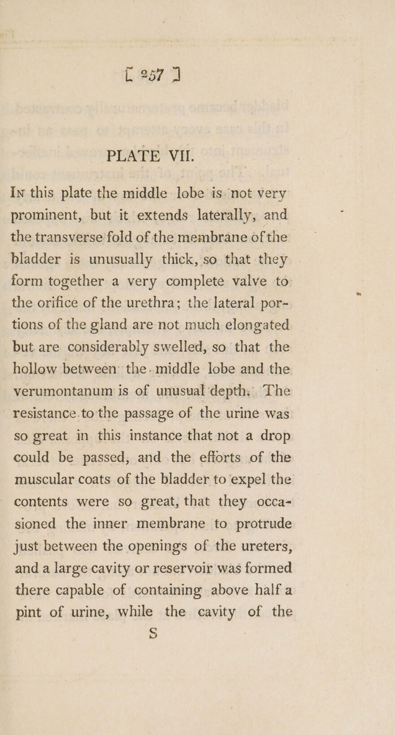 PLATE VII. In this plate the middle lobe is not very prominent, but it extends laterally, and the transverse fold of the membrane of the bladder is unusually thick, so that they form together a very complete valve to the orifice of the urethra; the lateral por- tions of the gland are not much elongated but. are considerably swelled, so that the hollow between: the. middle lobe and the verumontanum is of unusual depth: The — resistance.to the passage of the urine was so great in this instance that not a drop could be passed, and the efiorts of the muscular coats of the bladder to expel the contents were so great, that they occa- sioned the inner membrane to protrude just between the openings of the ureters, and a large cavity or reservoir was formed there capable of containing above half a pint of urine, while the cavity of the S