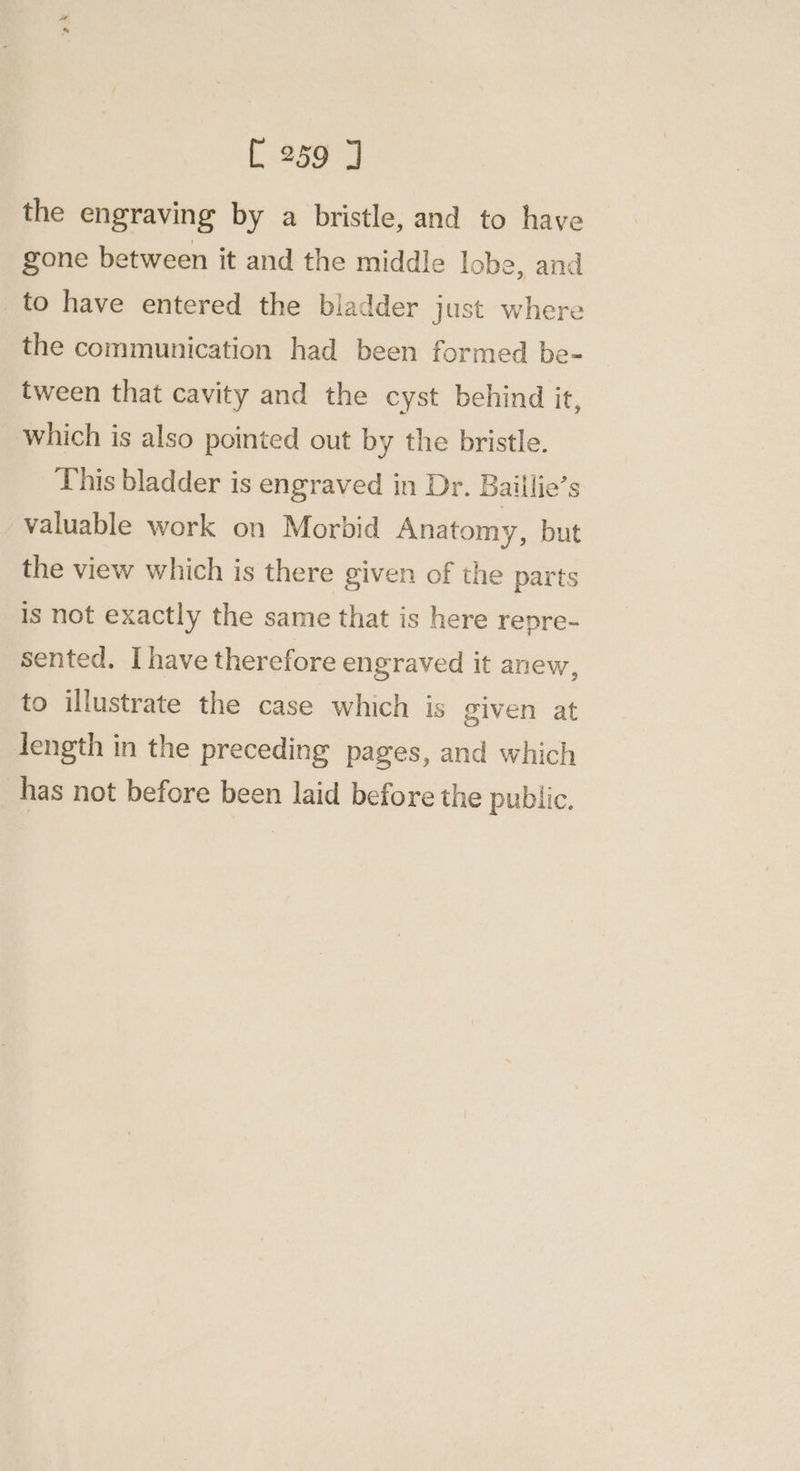 the engraving by a bristle, and to have gone between it and the middle lobe, and to have entered the bladder just where the communication had been formed be- tween that cavity and the cyst behind it, which is also pointed out by the bristle. This bladder is engraved in Dr. Baillie’s valuable work on Morbid Anatomy, but the view which is there given of the parts is not exactly the same that is here repre- sented. Ihave therefore engraved it anew, to illustrate the case which is given at length in the preceding pages, and which has not before been laid before the public.