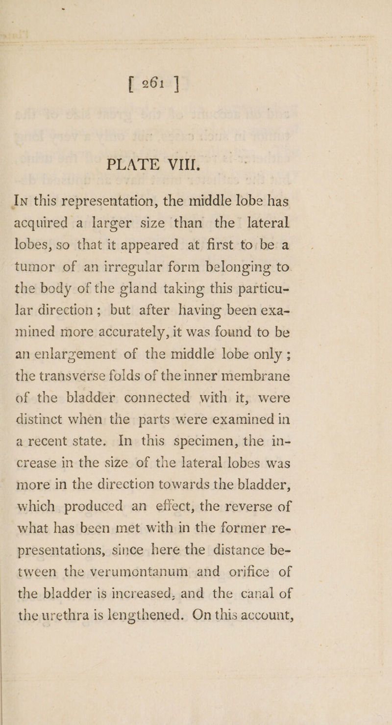 PLATE VII. In this representation, the middle lobe has acquired a larger size than the lateral lobes, so that it appeared at first to:be a tumor of an irregular form belonging to. the body of the gland taking this particu- lar direction; but after having been exa- mined more accurately, it was found to be an enlargement of the middle lobe only ; the transverse folds of the inner membrane of the bladder connected with it, were distinct when the parts were examined in a recent state. In this specimen, the in- crease in the size of the lateral lobes was more in the direction towards the bladder, which produced an efiect, the reverse of what has been met with in the former re- presentations, since here the distance be- tween the verumontanum and orifice of the bladder is increased, and the canal of the urethra is lengthened. On this account,