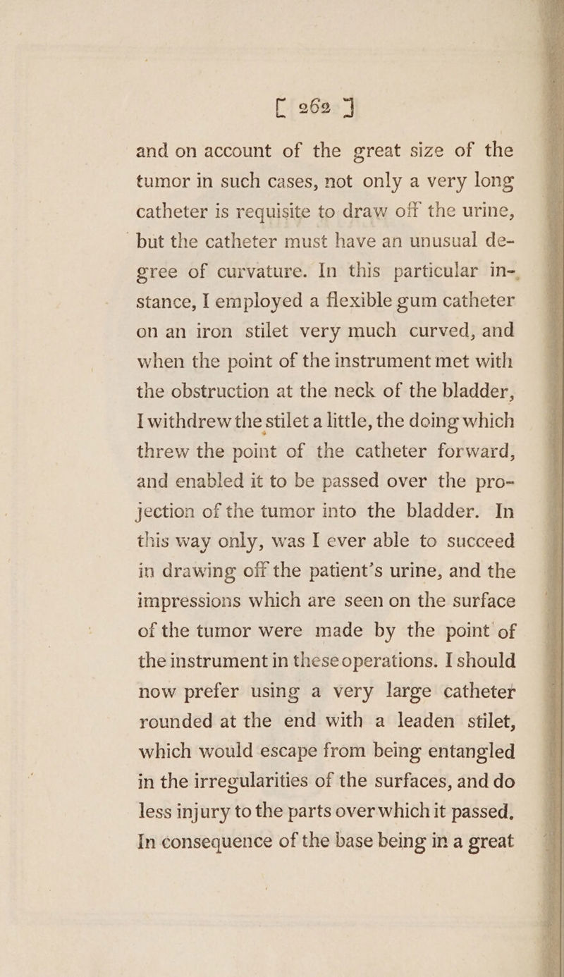 and on account of the great size of the tumor in such cases, not only a very long catheter is requisite to draw off the urine, but the catheter must have an unusual de- gree of curvature. In this particular in-, stance, I employed a flexible gum catheter on an iron stilet very much curved, and when the point of the instrument met with the obstruction at the neck of the bladder, I withdrew the stilet a little, the doing which threw the point of the catheter forward, and enabled it to be passed over the pro- jection of the tumor into the bladder. In this way only, was I ever able to succeed in drawing off the patient’s urine, and the impressions which are seen on the surface of the tumor were made by the point of the instrument in these operations. I should now prefer using a very large catheter rounded at the end with a leaden stilet, which would escape from being entangled in the irregularities of the surfaces, and do less injury to the parts over which it passed. In consequence of the base being in a great