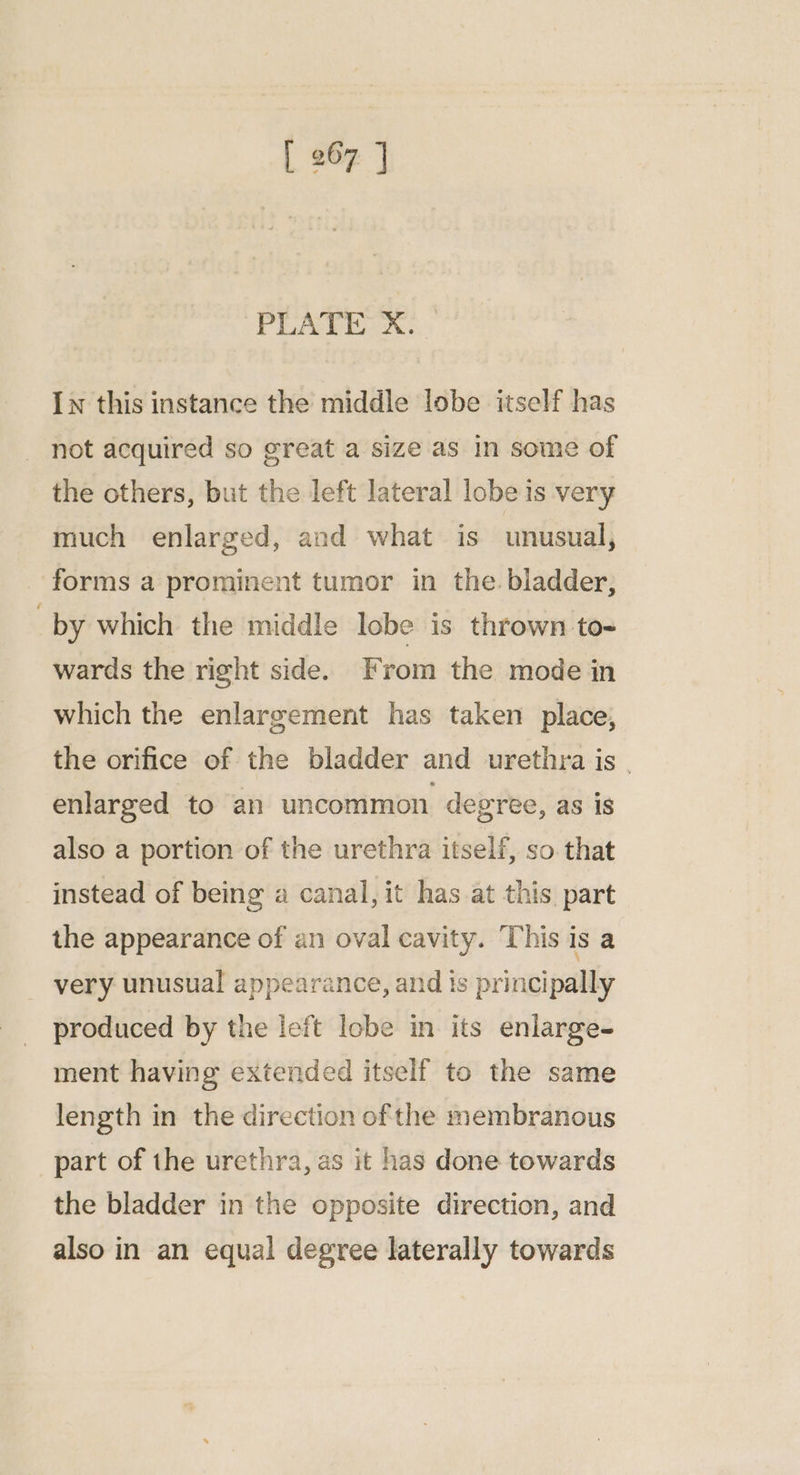 PLATE: X. In this instance the middle lobe itself has not acquired so great a size as in some of the others, but the left lateral lobe is very much enlarged, and what is unusual, forms a prominent tumor in the. bladder, by which the middle lobe is thrown to- wards the right side. From the mode in which the enlargement has taken place, the orifice of the bladder and urethra is | enlarged to an uncommon degree, as 1s also a portion of the urethra itself, so that instead of being a canal, it has at this part the appearance of an oval cavity. This is a very unusual appearance, and ts principally produced by the left lobe in its enlarge- ment having extended itself to the same length in the direction ofthe membranous part of the urethra, as it has done towards the bladder in the opposite direction, and also in an equal degree laterally towards