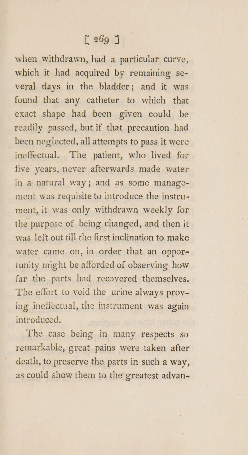 when withdrawn, had a particular curve, which it had acquired by remaining se- veral days in the bladder; and it was found that any catheter to which that exact shape had been given could be readily passed, but if that precaution had _ been neglected, all attempts to pass it were ineffectual. The patient, who lived for five years, never afterwards made water in a natural way; and as some manage- ment was requisite to introduce the instru- ment, it was only withdrawn weekly for the purpose of being changed, and then it was left out till the first inclination to make water came on, in order that an oppor- tunity might be afforded of observing how far the parts had recovered themselves. The effort to void the urine always prov- ing inefectual, the instrument was again introduced. The case being in many respects so remarkable, great pains were taken after death, to preserve the parts in such a way, as could show them to the’ greatest advan-