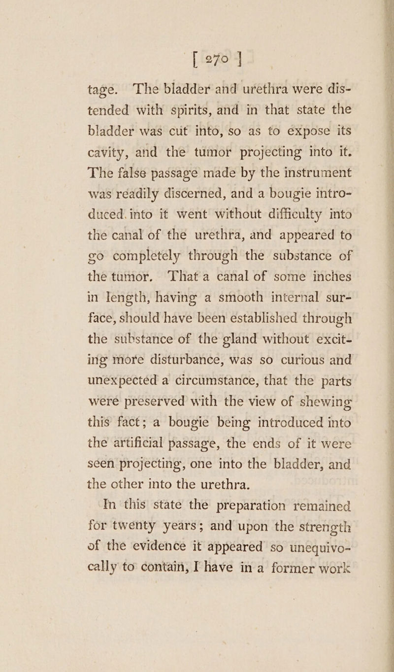 [270 J tage. ‘The bladder and urethra were dis- tended with spirits, and in that state the bladder was cut into, so as to expose its cavity, and the tumor projecting into it. The false passage made by the instrument was réadily discerned, and a bougie intro- duced. into it went without difficulty into the canal of the urethra, and appeared to go completely through the substance of the tumor. That a canal of some inches in length, having a smooth internal sur- face, should have been established through the substance of the gland without excit- ing more disturbance, was so curious and unexpected a circumstance, that the parts were preserved with the view of shewing this fact; a bougie being introduced into the artificial passage, the ends of it were seen projecting, one into the bladder, and the other into the urethra. In this state the preparation remained for twenty years; and upon the strength of the evidence it appeared so unequivo- cally to contain, Ihave in a former work