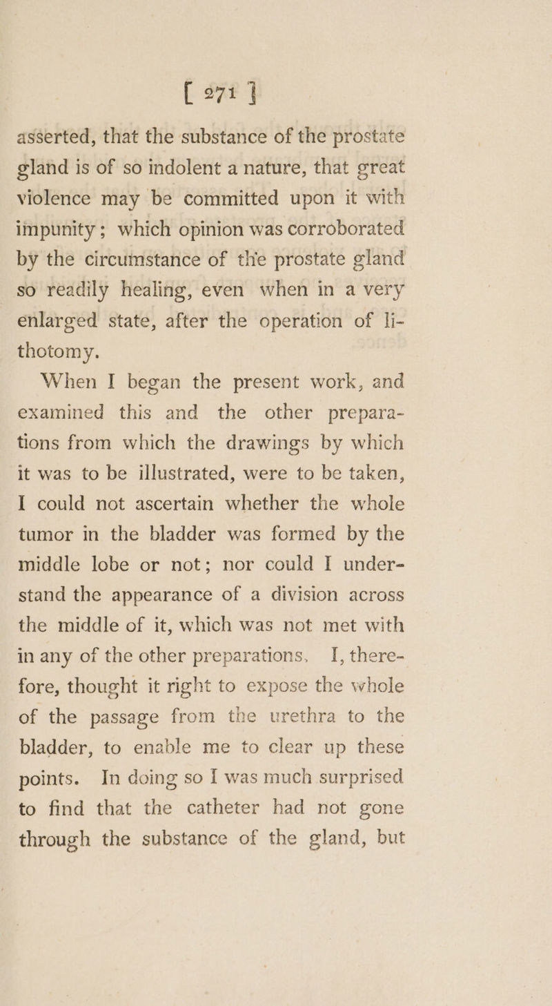 asserted, that the substance of the prostate gland is of so indolent a nature, that great violence may be committed upon it with impunity ; which opinion was corroborated by the circumstance of the prostate gland so readily healing, even when in a very enlarged state, after the operation of li- thotomy. When I began the present work, and examined this and the other prepara- tions from which the drawings by which it was to be illustrated, were to be taken, I could not ascertain whether the whole tumor in the bladder was formed by the middle lobe or not; nor could I under- stand the appearance of a division across the middle of it, which was not met with in any of the other preparations, _I, there- fore, thought it right to expose the whole of the passage from the urethra to the bladder, to enable me to clear up these points. In doing so I was much surprised to find that the catheter had not gone through the substance of the gland, but