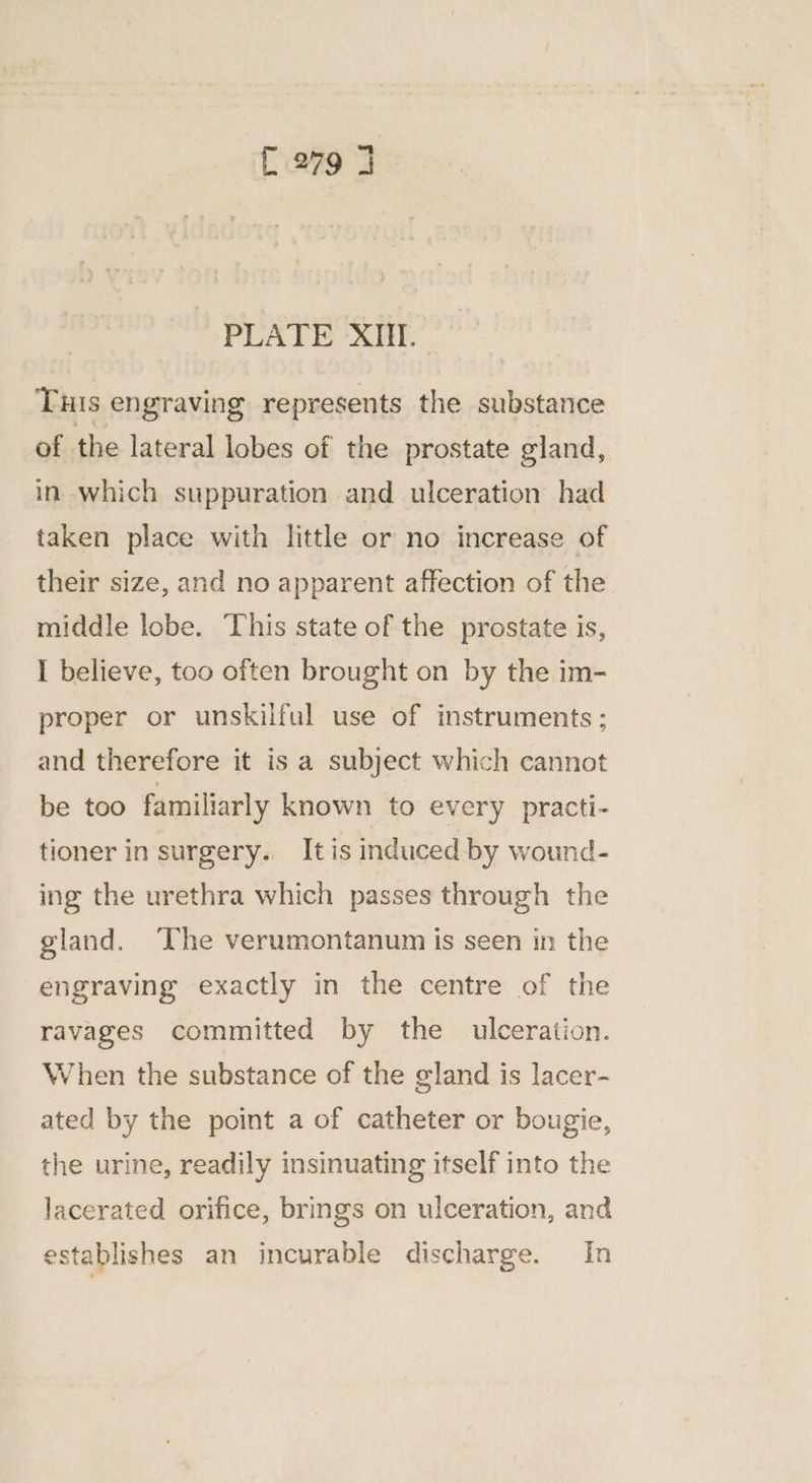 [279 7 PLATE XIII. Tuis engraving represents the substance of the lateral lobes of the prostate gland, in which suppuration and ulceration had taken place with little or no increase of their size, and no apparent affection of the middle lobe. This state of the prostate is, I believe, too often brought on by the im- proper or unskilful use of instruments ; and therefore it is a subject which cannot be too familiarly known to every practi- tioner in surgery. It is induced by wound- ing the urethra which passes through the gland. ‘The verumontanum is seen in the engraving exactly in the centre of the ravages committed by the ulceration. When the substance of the gland is lacer- ated by the point a of catheter or bougie, the urine, readily insinuating itself into the lacerated orifice, brings on ulceration, and establishes an incurable discharge. In
