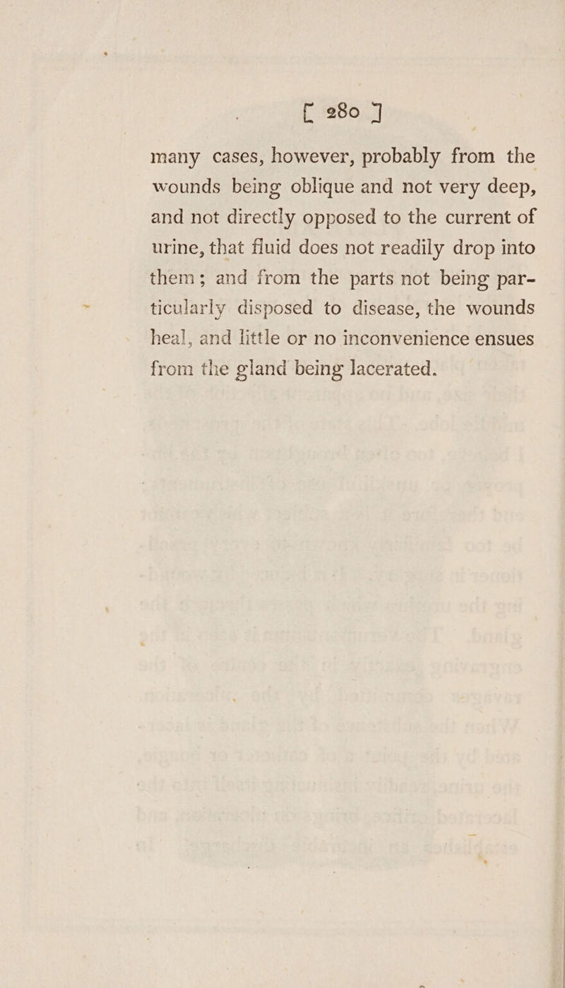 f 280 ] many cases, however, probably from the wounds being oblique and not very deep, and not directly opposed to the current of urine, that fluid does not readily drop into them; and from the parts not being par- ticularly disposed to disease, the wounds heal, and little or no inconvenience ensues from the gland being lacerated.