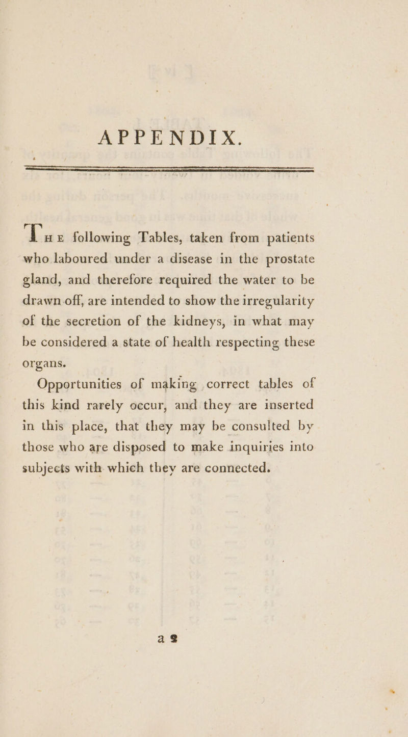 APPENDIX. fi E following Tables, taken from patients who laboured under a disease in the prostate gland, and therefore required the water to be drawn off, are intended to show the irregularity of the secretion of the kidneys, in what may be considered a state of health respecting these organs. Opportunities of making correct tables of this kind rarely occur, and they are inserted in this place, that they may be consulted by those who are disposed to make inquiries into subjects with which they are connected.