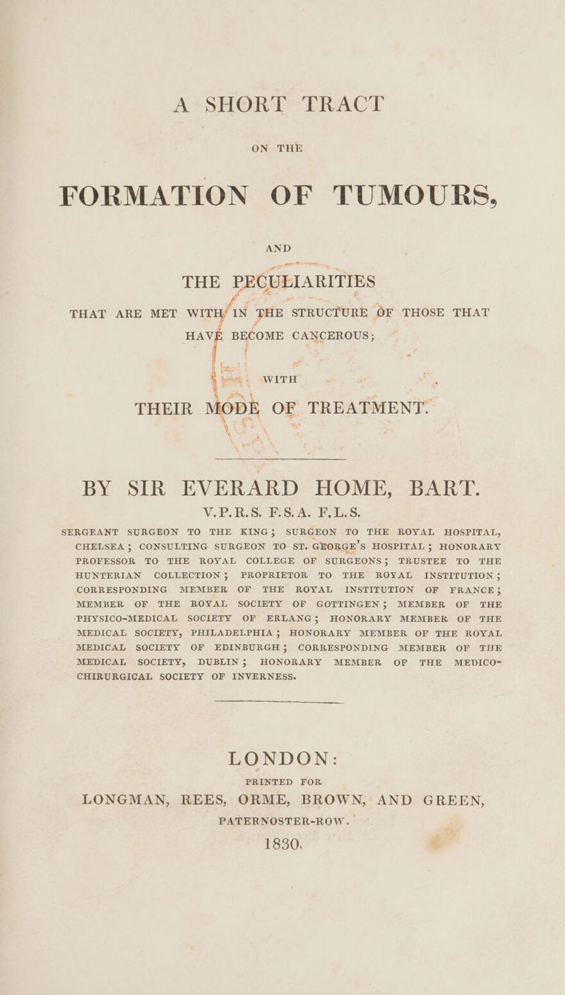 A* SHORT ERACT ON THE FORMATION OF TUMOURS, AND THE PECULIARITIES THAT ARE MET WITH/ IN THE STRUCTURE OF THOSE THAT HAVE BECOME CANCEROUS; ' ) pal bet) WITH THEIR MODE OF TREATMENT. ¥ BY SIR EVERARD HOME, BART. V.P. RS. PS An FSS. SERGEANT SURGEON TO THE KING} SURGEON TO THE ROYAL HOSPITAL, CHELSEA ; CONSULTING SURGEON TO ST. GEORGE’S HOSPITAL ; HONORARY PROFESSOR TO THE ROYAL COLLEGE OF SURGEONS; TRUSTEE TO THE HUNTERIAN COLLECTION; PROPRIETOR TO THE ROYAL INSTITUTION ; CORRESPONDING MEMBER OF THE ROYAL INSTITUTION OF FRANCE; MEMBER OF THE ROYAL SOCIETY OF GOTTINGEN; MEMBER OF THE ‘PHYSICO-MEDICAL SOCIETY OF ERLANG; HONORARY MEMBER OF THE MEDICAL SOCIETY, PHILADELPHIA; HONORARY MEMBER OF THE ROYAL MEDICAL SOCIETY OF EDINBURGH; CORRESPONDING MEMBER OF THE MEDICAL SOCIETY, DUBLIN; HONORARY MEMBER OF THE MEDICO- CHIRURGICAL SOCIETY OF INVERNESS. LONDON: PRINTED FOR LONGMAN, REES, ORME, BROWN, AND GREEN, PATERNOSTER-ROW. 1830. tebe,