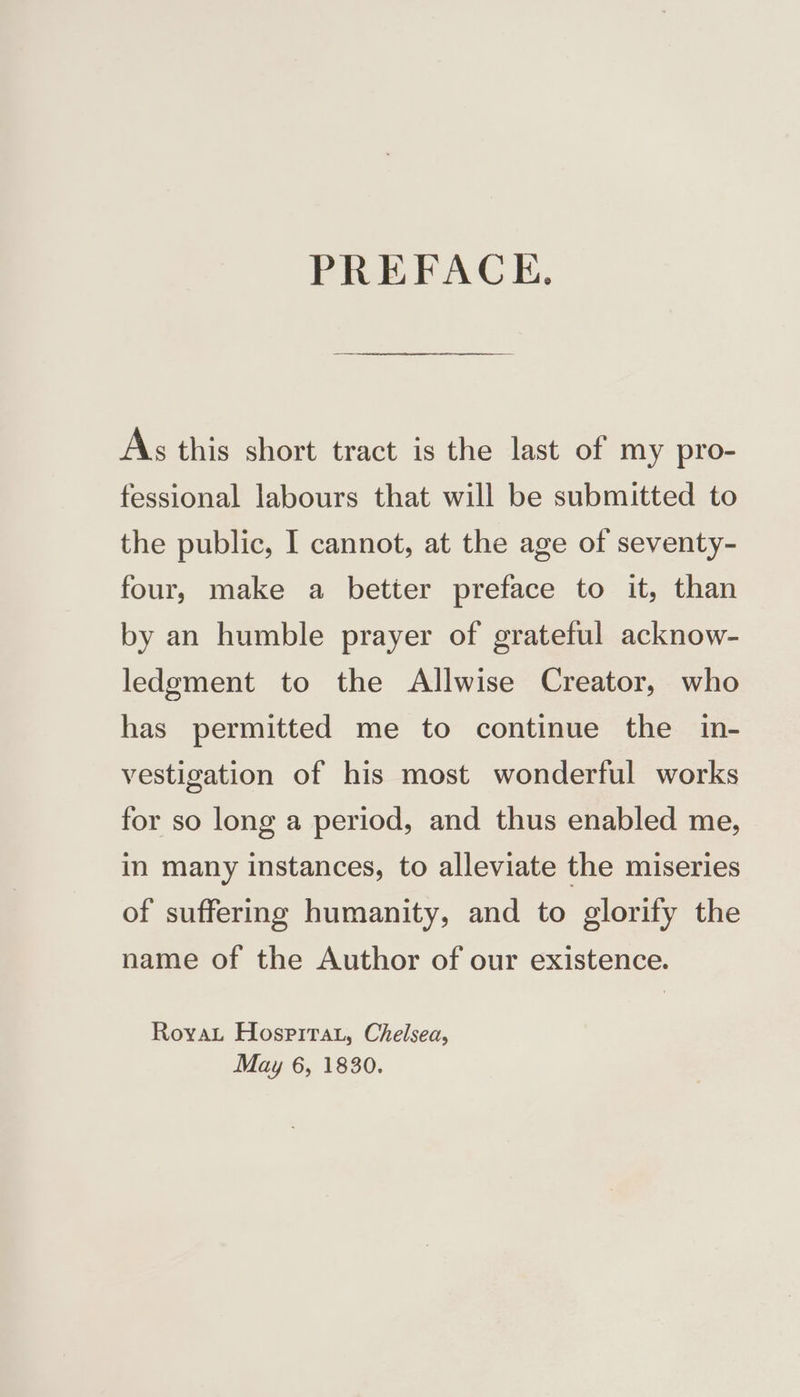 PREFACE. As this short tract is the last of my pro- fessional labours that will be submitted to the public, I cannot, at the age of seventy- four, make a better preface to it, than by an humble prayer of grateful acknow- ledgment to the Allwise Creator, who has permitted me to continue the in- vestigation of his most wonderful works for so long a period, and thus enabled me, in many instances, to alleviate the miseries of suffering humanity, and to glorify the name of the Author of our existence. RoyaL Hosprirat, Chelsea,