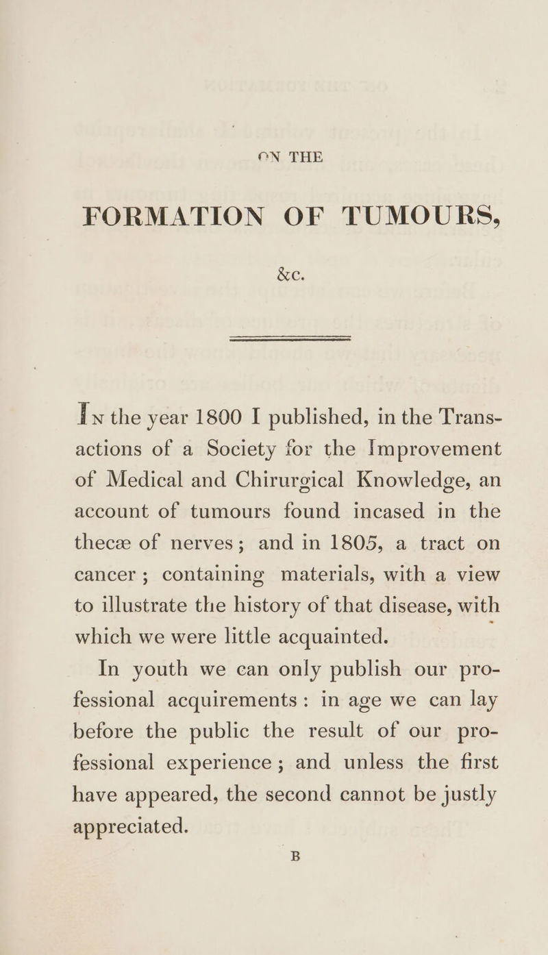 ON THE FORMATION OF TUMOURS, &amp;c. Tx the year 1800 I published, in the Trans- actions of a Society for the Improvement of Medical and Chirurgical Knowledge, an account of tumours found incased in the theceze of nerves; and in 1805, a tract on cancer; containing materials, with a view to illustrate the history of that disease, with which we were little acquainted. ; In youth we can only publish our pro- fessional acquirements: in age we can lay before the public the result of our pro- fessional experience; and unless the first have appeared, the second cannot be justly appreciated.
