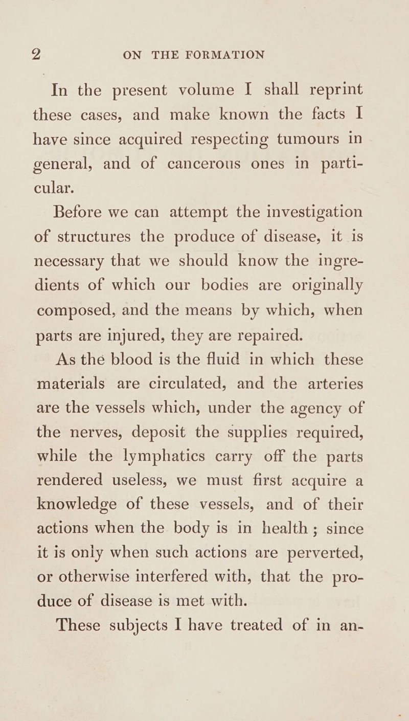 vd ON THE FORMATION In the present volume I shall reprint these cases, and make known the facts I have since acquired respecting tumours in general, and of cancerous ones in parti- cular. Before we can attempt the investigation of structures the produce of disease, it is necessary that we should know the ingre- dients of which our bodies are originally composed, and the means by which, when parts are injured, they are repaired. As the blood is the fluid in which these materials are circulated, and the arteries are the vessels which, under the agency of the nerves, deposit the supplies required, while the lymphatics carry off the parts rendered useless, we must first acquire a knowledge of these vessels, and of their actions when the body is in health; since it is only when such actions are perverted, or otherwise interfered with, that the pro- duce of disease is met with.