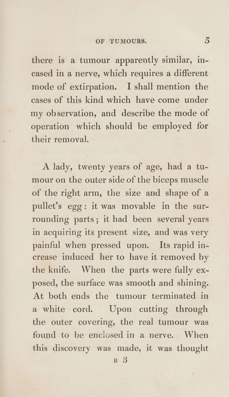 there is a tumour apparently similar, in- cased in a nerve, which requires a different mode of extirpation. I shall mention the cases of this kind which have come under my observation, and describe the mode of operation which should be employed for their removal. A lady, twenty years of age, had a tu- mour on the outer side of the biceps muscle of the right arm, the size and shape of a pullet’s egg: it was movable in the sur- rounding parts; it had been several years in acquiring its present size, and was very painful when pressed upon. Its rapid in- crease induced her to have it removed by the knife. When the parts were fully ex- posed, the surface was smooth and shining. At both ends the tumour terminated in a white cord. Upon cutting through the outer covering, the real tumour was found to be enclosed in a nerve. When this discovery was made, it was thought BS