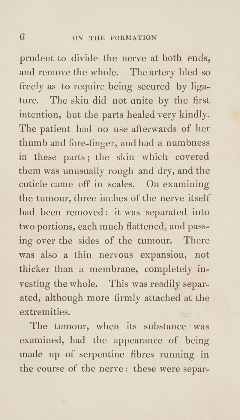 prudent to divide the nerve at both ends, and remove the whole. Theartery bled so freely as to require being secured by liga- ture. ‘The skin did not unite by the first intention, but the parts healed very kindly. The patient had no use afterwards of her thumb and fore-finger, and had a numbness in these parts; the skin which covered them was unusually rough and dry, and the cuticle came off in scales. On examining the tumour, three inches of the nerve itself had been removed: it was separated into two portions, each much flattened, and pass- ing over the sides of the tumour. There was also a thin nervous expansion, not thicker than a membrane, completely in- vesting the whole. This was readily separ- ated, although more firmly attached at the extremities. The tumour, when its substance was examined, had the appearance of being made up of serpentine fibres running in the course of the nerve: these were separ-