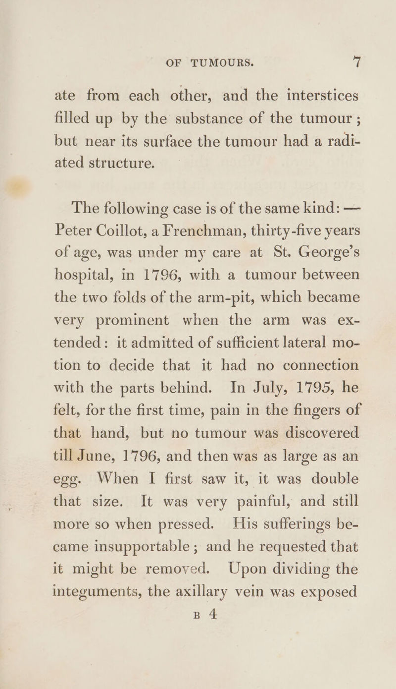 ate from each other, and the interstices filled up by the substance of the tumour ; but near its surface the tumour had a radi- ated structure. The following case is of the same kind: — Peter Coillot, a Frenchman, thirty-five years of age, was under my care at St. George’s hospital, in 1796, with a tumour between the two folds of the arm-pit, which became very prominent when the arm was ex- tended: it admitted of sufficient lateral mo- tion to decide that it had no connection with the parts behind. In July, 1795, he felt, for the first time, pain in the fingers of that hand, but no tumour was discovered till June, 1796, and then was as large as an ego. When I first saw it, it was double that size. It was very painful, and still more so when pressed. His sufferings be- came insupportable ; and he requested that it might be removed. Upon dividing the integuments, the axillary vein was exposed