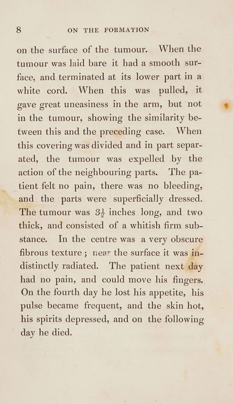 on the surface of the tumour. When the tumour was laid bare it had a smooth sur- face, and terminated at its lower part in a white cord. When this was pulled, it gave great uneasiness in the arm, but ‘not in the tumour, showing the similarity be- tween this and the preceding case. When this covering was divided and in part separ- ated, the tumour was expelled by the action of the neighbouring parts. The pa- tient felt no pain, there was no bleeding, and the parts were superficially dressed. The tumour was 34 inches long, and two thick, and consisted of a whitish firm sub- stance. In the centre was a very obscure fibrous texture ; near the surface it was in- distinctly radiated. The patient next day had no pain, and could move his fingers. On the fourth day he lost his appetite, his pulse became frequent, and the skin hot, his spirits depressed, and on the following day he died.
