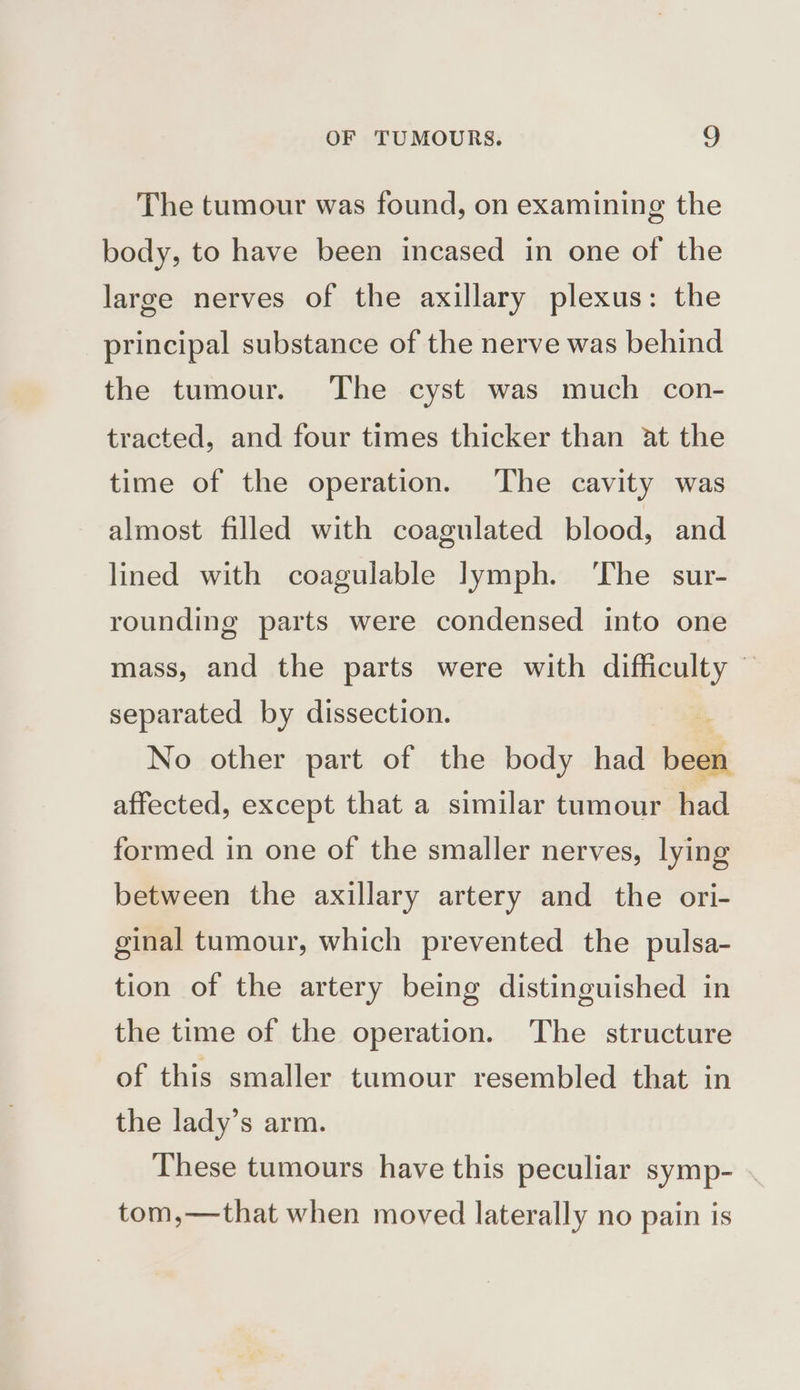 The tumour was found, on examining the body, to have been incased in one of the large nerves of the axillary plexus: the principal substance of the nerve was behind the tumour. The cyst was much con- tracted, and four times thicker than at the time of the operation. The cavity was almost filled with coagulated blood, and lined with coagulable lymph. ‘The sur- rounding parts were condensed into one mass, and the parts were with difficulty © separated by dissection. No other part of the body had bea affected, except that a similar tumour had formed in one of the smaller nerves, lying between the axillary artery and the ori- ginal tumour, which prevented the pulsa- tion of the artery being distinguished in the time of the operation. The structure of this smaller tumour resembled that in the lady’s arm. These tumours have this peculiar symp- tom,—that when moved laterally no pain is