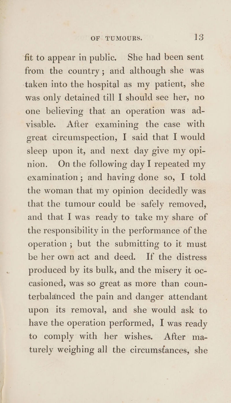 fit to appear in public. She had been sent from the country; and although she was ‘taken into the hospital as my patient, she was only detained till I should see her, no one believing that an operation was ad- visable. After examining the case with great circumspection, I said that I would sleep upon it, and next day give my opl- nion. On the following day I repeated my examination; and having done so, I told the woman that my opinion decidedly was that the tumour could be safely removed, and that I was ready to take my share of the responsibility in the performance of the operation ; but the submitting to it must be her own act and deed. If the distress produced by its bulk, and the misery it oc- casioned, was so great as more than coun- terbalanced the pain and danger attendant upon its removal, and she would ask to have the operation performed, I was ready to comply with her wishes. After ma- turely weighing all the circumstances, she