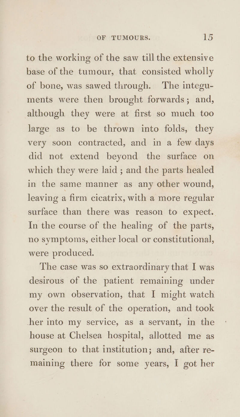 to the working of the saw till the extensive base of the tumour, that consisted wholly of bone, was sawed through. The integu- ments were then brought forwards; and, although they were at first so much too large as to be thrown into folds, they very soon contracted, and in a few days did not extend beyond the surface on which they were laid ; and the parts healed in the same manner as any other wound, leaving a firm cicatrix, with a more regular surface than there was reason to expect. In the course of the healing of the parts, no symptoms, either local or constitutional, were produced. | The case was so extraordinary that I was desirous of the patient remaining under my own observation, that I might watch over the result of the operation, and took her into my service, as a servant, in the house at Chelsea hospital, allotted me as surgeon to that institution; and, after re- maining there for some years, I got her