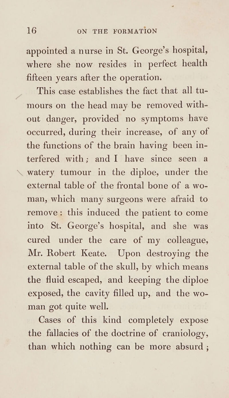appointed a nurse in St. George’s hospital, where she now resides in perfect health fifteen years after the operation. This case establishes the fact that all tu- mours on the head may be removed with- out danger, provided no symptoms have occurred, during their increase, of any of the functions of the brain having been in- terfered with; and I have since seen a \. watery tumour in the diploe, under the external table of the frontal bone of a wo- man, which many surgeons were afraid to remove: this induced the patient to come into St. George’s hospital, and she was cured under the care of my colleague, Mr. Robert Keate. Upon destroying the external table of the skull, by which means the fluid escaped, and keeping the diploe exposed, the cavity filled up, and the wo- man got quite well. Cases of this kind completely expose the fallacies of the doctrine of craniology, than which nothing can be more absurd ;