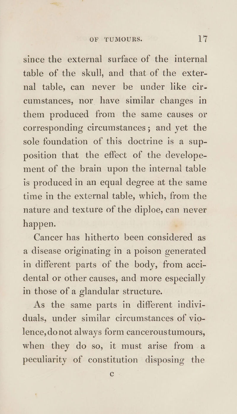 since the external surface of the internal table of the skull, and that of the exter- nal table, can never be under like cir- cumstances, nor have similar changes in them produced from the same causes or corresponding circumstances; and yet the sole foundation of this doctrine is a sup- position that the effect of the develope- ment of the brain upon the internal table is produced in an equal degree at the same time in the external table, which, from the nature and texture of the diploe, can never happen. Cancer has hitherto been considered as a disease originating in a poison generated in different parts of the body, from acci- dental or other causes, and more especially in those of a glandular structure. As the same parts in different indivi- duals, under similar circumstances of vio- lence, donot always form canceroustumours, when they do so, it must arise from a peculiarity of constitution disposing the C