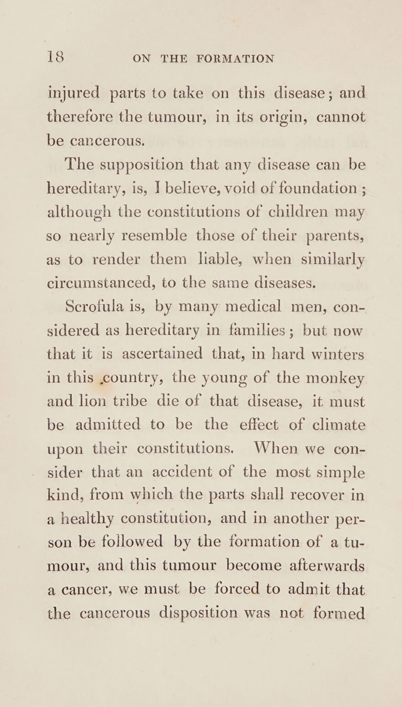 injured parts to take on this disease; and therefore the tumour, in its origin, cannot be cancerous. The supposition that any disease can be hereditary, is, ] believe, void of foundation ; although the constitutions of children may so nearly resemble those of their parents, as to render them liable, when similarly circumstanced, to the same diseases. Scrofula is, by many medical men, con- sidered as hereditary in families; but now that it is ascertained that, in hard winters in this country, the young of the monkey and lion tribe die of that disease, it must be admitted to be the effect of climate upon their constitutions. When we con- sider that an accident of the most simple kind, from which the parts shall recover in a healthy constitution, and in another per- son be followed by the formation of a tu- mour, and this tumour become afterwards a cancer, we must be forced to admit that the cancerous disposition was not formed